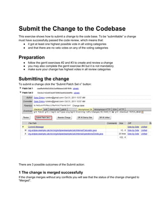 Submit the Change to the Codebase
This exercise shows how to submit a change to the code base. To be “submittable” a change
must have successfully passed the code review, which means that:
● it got at least one highest possible vote in all voting categories
● and that there are no veto votes on any of the voting categories
Preparation
● follow the gerrit exercises #2 and #3 to create and review a change
● you may also complete the gerrit exercise #4 but it is not mandatory
● make sure your change has highest votes in all review categories
Submitting the change
To submit a change click the “Submit Patch Set n” button:
There are 3 possible outcomes of the Submit action:
1 The change is merged successfully
If the change merges without any conflicts you will see that the status of the change changed to
“Merged”.
 