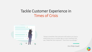 Tackle Customer Experience in
Times of Crisis
“Always remember that everyone with whom you have a
relationship has an invisible sign on their forehead that
says ‘Make Me Feel Important.’ Treat them accordingly.”
Eric Philip Cowell
 