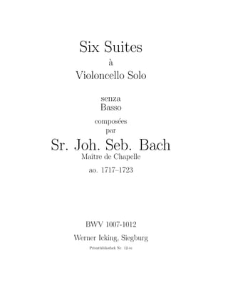 Six Suites
`a
Violoncello Solo
senza
Basso
compos´ees
par
Sr. Joh. Seb. Bach
Maˆıtre de Chapelle
ao. 1717–1723
BWV 1007-1012
Werner Icking, Siegburg
Privatbibliothek Nr. 12-vc
 