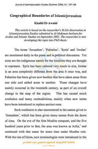 Journal of lslamicjerusalem Studies (Summer 2005), 6:1 , 1 67-1 99
Geographical Boundaries
Khalid El-Awaisi
This article is based on the researcher's M.Litt dissertation in
Islamicjerusalem Studies submitted to Al-Maktoum Institutefor
Arabic and Islamic Studies on September 2003. The researcher is now
developing this topic into PhD thesis.
The terms 'Jerusalem', 'Palestine', 'Syria' and 'Jordan'
are mentioned daily in the press and in political discussion. Yet
none are the indigenous names for the locations they are thought
to represent. Syria has been reduced very much in size, Jordan
is an area completely different from the area it once was, and
Palestine has been given new borders that have taken areas from
one side and added areas to another. These changes have
mainly occurred in the twentieth century, as part of an overall
change to the map of the region. This has caused much
confusion and many contradictions, mainly when new terms
have been introduced to replace ancient ones.
Such confusion is also encountered in the names given to
'Jerusalem', which has been given many names from the dawn
of time. On the eve of the first Muslim conquest, and the five
hundred years prior to that, the area was known as Aelia,1 and
continued with this name for some time under Muslim rule.
With the rise ofIslam, new terminologies were introduced in the
‫اﻟﻤﻘﺪس‬ ‫ﻟﺒﻴﺖ‬ ‫اﻟﻤﻌﺮﻓﻲ‬ ‫ﻟﻠﻤﺸﺮوع‬ ‫اﻹﻟﻜﺘﺮوﻧﻴﺔ‬ ‫اﻟﻤﻜﺘﺒﺔ‬
www.isravakfi.org
 