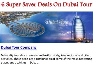 Dubai Tour Company
Dubai city tour deals have a combination of sightseeing tours and other
activities. These deals are a combination of some of the most interesting
places and activities in Dubai.
 