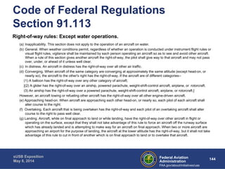 Code of Federal Regulations 
Section 91.113 
Right-of-way rules: Except water operations. 
(a) Inapplicability. This section does not apply to the operation of an aircraft on water. 
(b) General. When weather conditions permit, regardless of whether an operation is conducted under instrument flight rules or 
visual flight rules, vigilance shall be maintained by each person operating an aircraft so as to see and avoid other aircraft. 
When a rule of this section gives another aircraft the right-of-way, the pilot shall give way to that aircraft and may not pass 
over, under, or ahead of it unless well clear. 
(c) In distress. An aircraft in distress has the right-of-way over all other air traffic. 
(d) Converging. When aircraft of the same category are converging at approximately the same altitude (except head-on, or 
nearly so), the aircraft to the other's right has the right-of-way. If the aircraft are of different categories-- 
(1) A balloon has the right-of-way over any other category of aircraft; 
[(2) A glider has the right-of-way over an airship, powered parachute, weight-shift-control aircraft, airplane, or rotorcraft. 
(3) An airship has the right-of-way over a powered parachute, weight-shift-control aircraft, airplane, or rotorcraft.] 
However, an aircraft towing or refueling other aircraft has the right-of-way over all other engine-driven aircraft. 
(e) Approaching head-on. When aircraft are approaching each other head-on, or nearly so, each pilot of each aircraft shall 
Federal Aviation 144 
Administration 
sUSB Exposition 
May 8, 2014 
FAA.gov/about/initiatives/uas 
alter course to the right. 
(f) Overtaking. Each aircraft that is being overtaken has the right-of-way and each pilot of an overtaking aircraft shall alter 
course to the right to pass well clear. 
(g) Landing. Aircraft, while on final approach to land or while landing, have the right-of-way over other aircraft in flight or 
operating on the surface, except that they shall not take advantage of this rule to force an aircraft off the runway surface 
which has already landed and is attempting to make way for an aircraft on final approach. When two or more aircraft are 
approaching an airport for the purpose of landing, the aircraft at the lower altitude has the right-of-way, but it shall not take 
advantage of this rule to cut in front of another which is on final approach to land or to overtake that aircraft. 
 