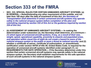 Section 333 of the FMRA 
• SEC. 333. SPECIAL RULES FOR CERTAIN UNMANNED AIRCRAFT SYSTEMS. (a) 
IN GENERAL.—Notwithstanding any other requirement of this subtitle, and not 
later than 180 days after the date of enactment of this Act, the Secretary of 
Transportation shall determine if certain unmanned aircraft systems may operate 
safely in the national airspace system before completion of the plan and 
rulemaking required by section 332 of this Act or the guidance required by section 
334 of this Act. 
• (b) ASSESSMENT OF UNMANNED AIRCRAFT SYSTEMS.— In making the 
determination under subsection (a), the Secretary shall determine, at a minimum— 
(1) which types of unmanned aircraft systems, if any, as a result of their size, 
weight, speed, operational capability, proximity to airports and populated areas, 
and operation within visual line of sight do not create a hazard to users of the 
national airspace system or the public or pose a threat to national security; and (2) 
whether a certificate of waiver, certificate of authorization, or airworthiness 
certification under section 44704 of title 49, United States Code, is required for the 
operation of unmanned aircraft systems identified under paragraph (1). (c) 
REQUIREMENTS FOR SAFE OPERATION.— If the Secretary determines under this 
section that certain unmanned aircraft systems may operate safely in the national 
airspace system, the Secretary shall establish requirements for the safe operation 
of such aircraft systems in the national airspace system. 
Federal Aviation 145 
Administration 
sUSB Exposition 
May 8, 2014 
FAA.gov/about/initiatives/uas 
