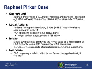 Federal Aviation 137 
Administration 
Raphael Pirker Case 
sUSB Exposition 
May 8, 2014 
FAA.gov/about/initiatives/uas 
• Background 
– Raphael Pirker fined $10,000 for “reckless and careless” operation 
of a UAS following commercial filming at the University of Virginia, 
2011 
• Legal Actions 
– National Transportation Safety Board (NTSB) judge dismissed 
case on March 6, 2014 
– FAA appealing decision to full NTSB panel 
• Judge’s decision stayed, pending NTSB review 
• Impact 
– Media coverage has portrayed the Pirker case as a nullification of 
FAA authority to regulate commercial UAS operations 
– Increase of news reports of unauthorized commercial operations 
• Response 
– FAA preparing a public notice to clarify our oversight authority in 
this area 
 
