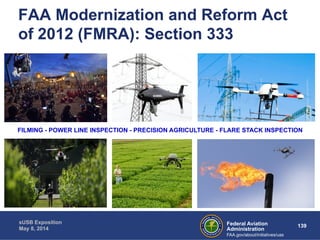 FAA Modernization and Reform Act 
of 2012 (FMRA): Section 333 
FILMING - POWER LINE INSPECTION - PRECISION AGRICULTURE - FLARE STACK INSPECTION 
Federal Aviation 139 
Administration 
sUSB Exposition 
May 8, 2014 
FAA.gov/about/initiatives/uas 
 