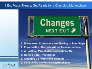 6 EcoFocus Trends, Get Ready for a Changing Marketplace




          1.   Mainstream Consumers are Starting to Take Steps
          2.   Eco-Healthy Lifestyles will be Transformational
          3.   A Healthier Planet Means a Healthier Me
          4.   Sorting it Out (recycling)
          5.   Cleaning Up (waste and pollution)
          6.   Consumers are Rethinking Purchases
 