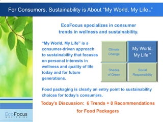 For Consumers, Sustainability is About ―My World, My Life™‖

                       EcoFocus specializes in consumer
                      trends in wellness and sustainability.

             “My World, My Life” is a
             consumer-driven approach           Climate     My World,
             to sustainability that focuses     Change      My Life™
             on personal interests in
             wellness and quality of life
                                               Shades          Social
             today and for future              of Green     Responsibility
             generations.

             Food packaging is clearly an entry point to sustainability
             choices for today‟s consumers.
             Today‟s Discussion: 6 Trends + 8 Recommendations
                               for Food Packagers
 