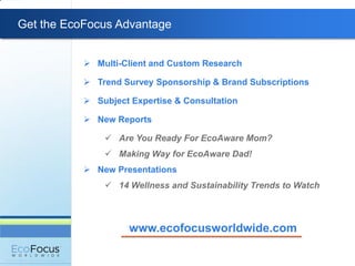 Get the EcoFocus Advantage


            Multi-Client and Custom Research

            Trend Survey Sponsorship & Brand Subscriptions

            Subject Expertise & Consultation

            New Reports

                Are You Ready For EcoAware Mom?
                Making Way for EcoAware Dad!
            New Presentations
                14 Wellness and Sustainability Trends to Watch



                     www.ecofocusworldwide.com
 