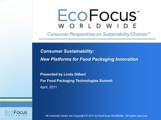 Consumer Sustainability:
New Platforms for Food Packaging Innovation


Presented by Linda Gilbert
For Food Packaging Technologies Summit
April, 2011




   All materials herein are Copyright © 2011 by EcoFocus Worldwide. All rights reserved.
 