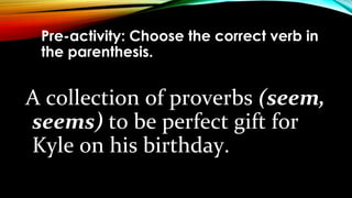 Pre-activity: Choose the correct verb in
the parenthesis.
A collection of proverbs (seem,
seems) to be perfect gift for
Kyle on his birthday.
 
