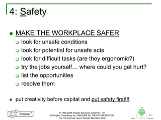 15
®
Simpler
®
Simpler
Tool
TechniquesBeliefs
© 1996-2006 Simpler Business System® 11.0
© Simpler Consulting, Inc 1996-2006 ALL RIGHTS RESERVED
For the Express Use of Simpler Members Only
4: Safety
MAKE THE WORKPLACE SAFER
look for unsafe conditions
look for potential for unsafe acts
look for difficult tasks (are they ergonomic?)
try the jobs yourself… where could you get hurt?
list the opportunities
resolve them
put creativity before capital and put safety first!!!
 