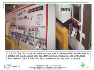 18
®
Simpler
®
Simpler
Tool
TechniquesBeliefs
© 1996-2006 Simpler Business System® 11.0
© Simpler Consulting, Inc 1996-2006 ALL RIGHTS RESERVED
For the Express Use of Simpler Members Only
Lock Out / Tag Out program includes a storage area at the entrance to the plant floor for
all locks and tags (locks are color coded for operators, mechanics, and contractors).
Also, there is a place at each machine to store locks and tags when not in use.
Safety
 