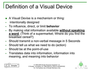 26
®
Simpler
®
Simpler
Tool
TechniquesBeliefs
© 1996-2006 Simpler Business System® 11.0
© Simpler Consulting, Inc 1996-2006 ALL RIGHTS RESERVED
For the Express Use of Simpler Members Only
Definition of a Visual Device
A Visual Devise is a mechanism or thing:
intentionally designed
To influence, direct, or limit behavior
By making vital information available without speaking
a word (Think of a supermarket; Where do you find the
breakfast cereal?)
Should transmit a non-verbal message in 5 Seconds
Should tell us what we need to do (action)
Should be at the point-of-use
Translates data into information, information into
meaning, and meaning into behavior
 