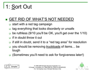 7
®
Simpler
®
Simpler
Tool
TechniquesBeliefs
© 1996-2006 Simpler Business System® 11.0
© Simpler Consulting, Inc 1996-2006 ALL RIGHTS RESERVED
For the Express Use of Simpler Members Only
1: Sort Out
GET RID OF WHAT’S NOT NEEDED
start with a red tag campaign
tag everything that looks disorderly or unsafe
be ruthless (9/10 you'll be OK, you'll get over the 1/10)
if in doubt throw it out
if still in doubt, send it to a “red tag area” for resolution
you should be removing truckloads of items… be
tough
(Sometimes you’ll need to ask for forgiveness later!)
 