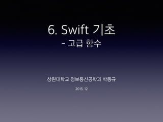 6. Swift 기초
- 고급 함수
창원대학교 정보통신공학과 박동규
2015. 12
 