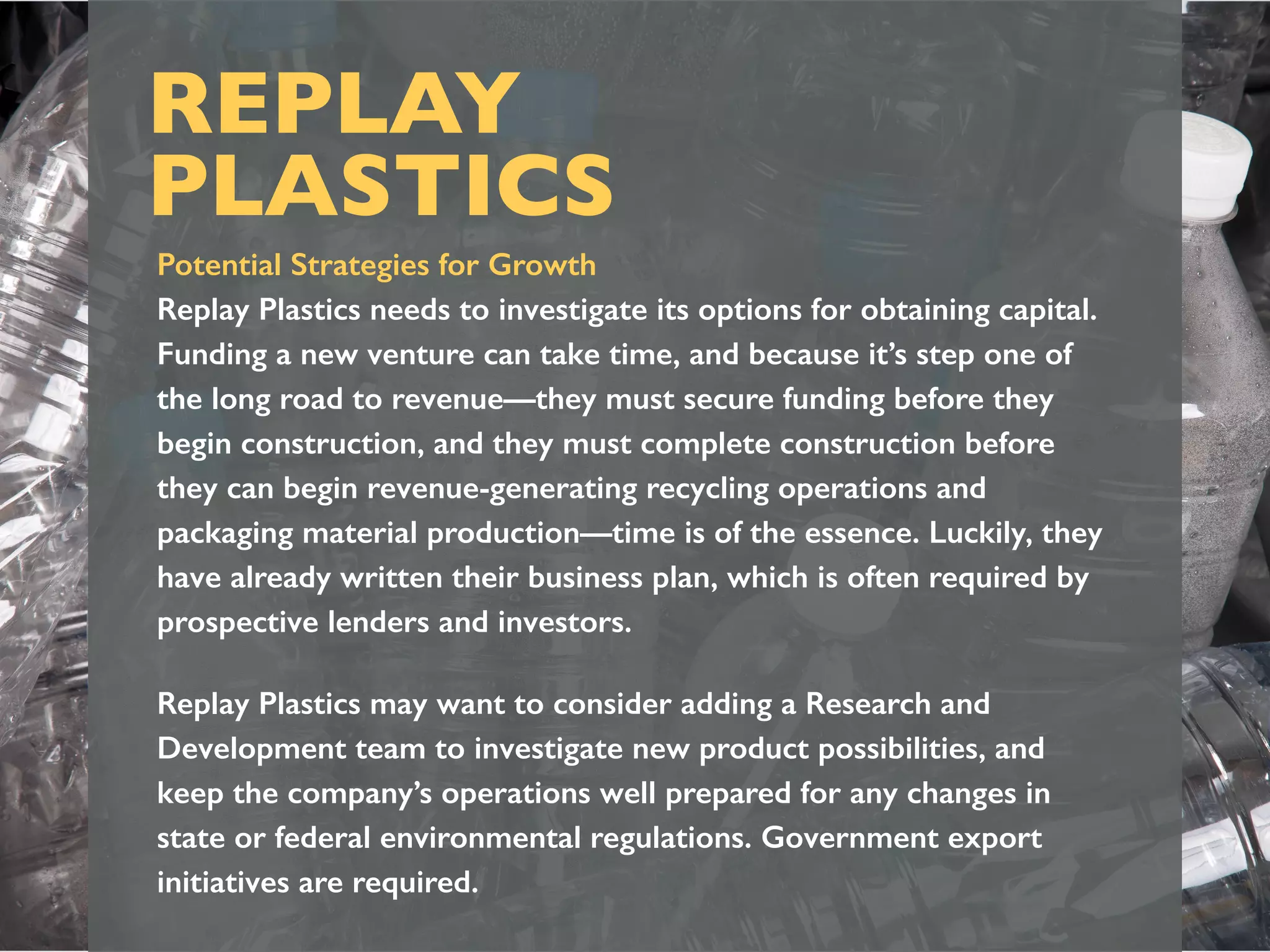 REPLAY
PLASTICS
Potential Strategies for Growth
Replay Plastics needs to investigate its options for obtaining capital.
Funding a new venture can take time, and because it’s step one of
the long road to revenue—they must secure funding before they
begin construction, and they must complete construction before
they can begin revenue-generating recycling operations and
packaging material production—time is of the essence. Luckily, they
have already written their business plan, which is often required by
prospective lenders and investors.
Replay Plastics may want to consider adding a Research and
Development team to investigate new product possibilities, and
keep the company’s operations well prepared for any changes in
state or federal environmental regulations. Government export
initiatives are required.
 