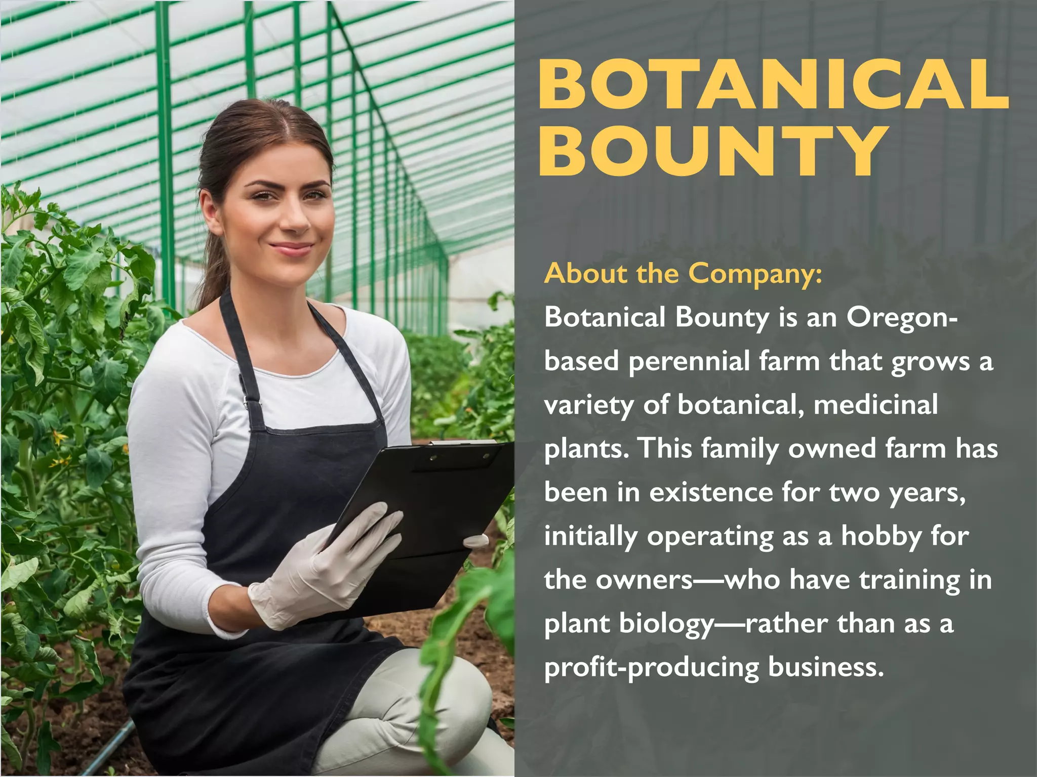 About the Company:
Botanical Bounty is an Oregon-
based perennial farm that grows a
variety of botanical, medicinal
plants. This family owned farm has
been in existence for two years,
initially operating as a hobby for
the owners—who have training in
plant biology—rather than as a
proﬁt-producing business.
BOTANICAL
BOUNTY
 