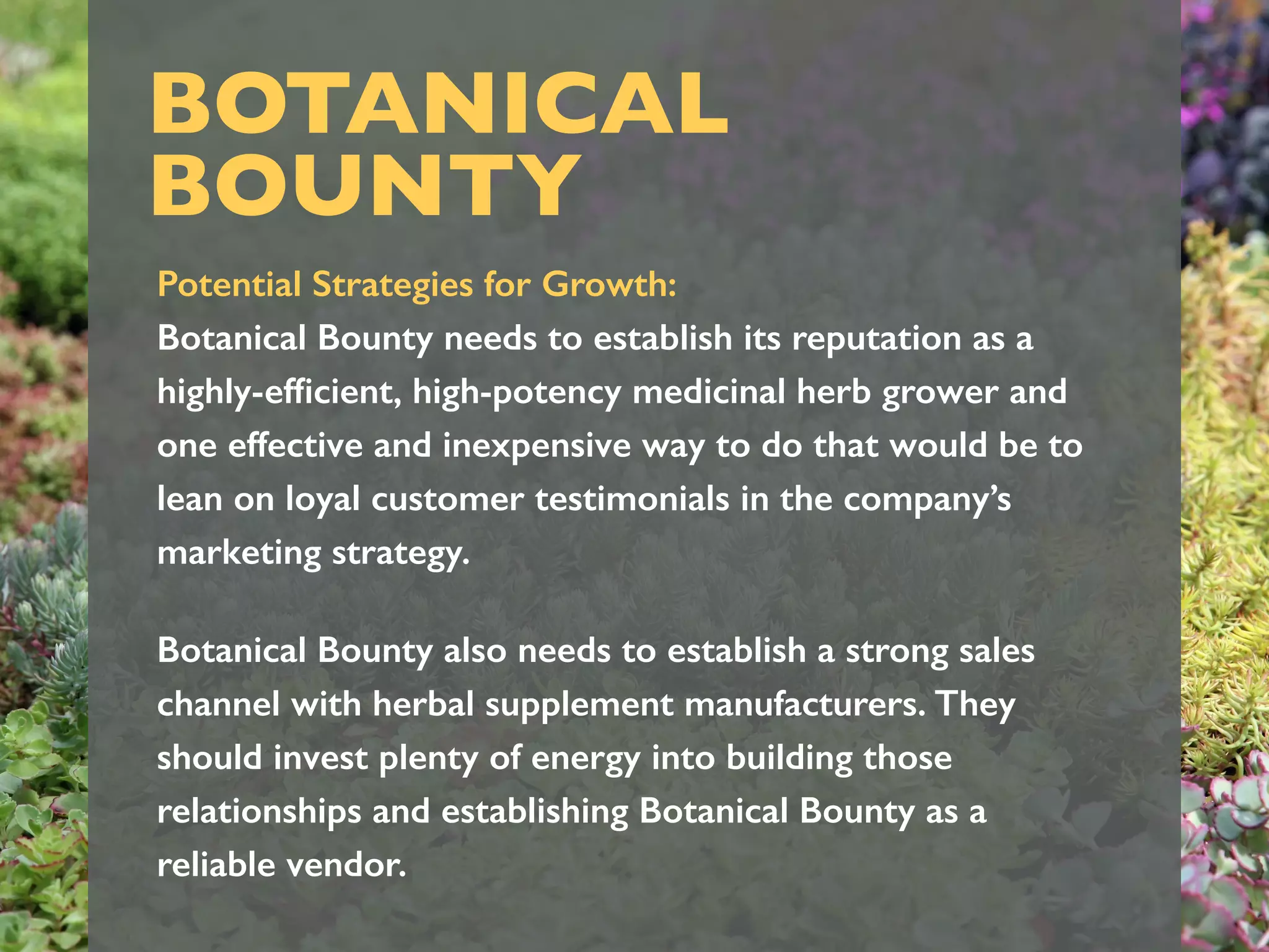 BOTANICAL
BOUNTY
Potential Strategies for Growth:
Botanical Bounty needs to establish its reputation as a
highly-efﬁcient, high-potency medicinal herb grower and
one effective and inexpensive way to do that would be to
lean on loyal customer testimonials in the company’s
marketing strategy.
Botanical Bounty also needs to establish a strong sales
channel with herbal supplement manufacturers. They
should invest plenty of energy into building those
relationships and establishing Botanical Bounty as a
reliable vendor.
 