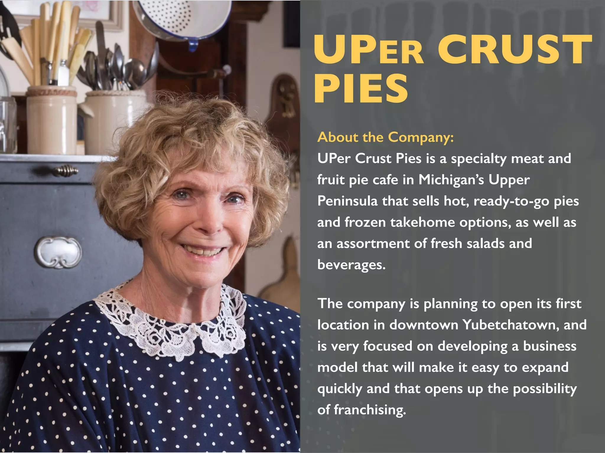About the Company:
UPer Crust Pies is a specialty meat and
fruit pie cafe in Michigan’s Upper
Peninsula that sells hot, ready-to-go pies
and frozen takehome options, as well as
an assortment of fresh salads and
beverages.
The company is planning to open its ﬁrst
location in downtown Yubetchatown, and
is very focused on developing a business
model that will make it easy to expand
quickly and that opens up the possibility
of franchising.
UPER CRUST
PIES
 