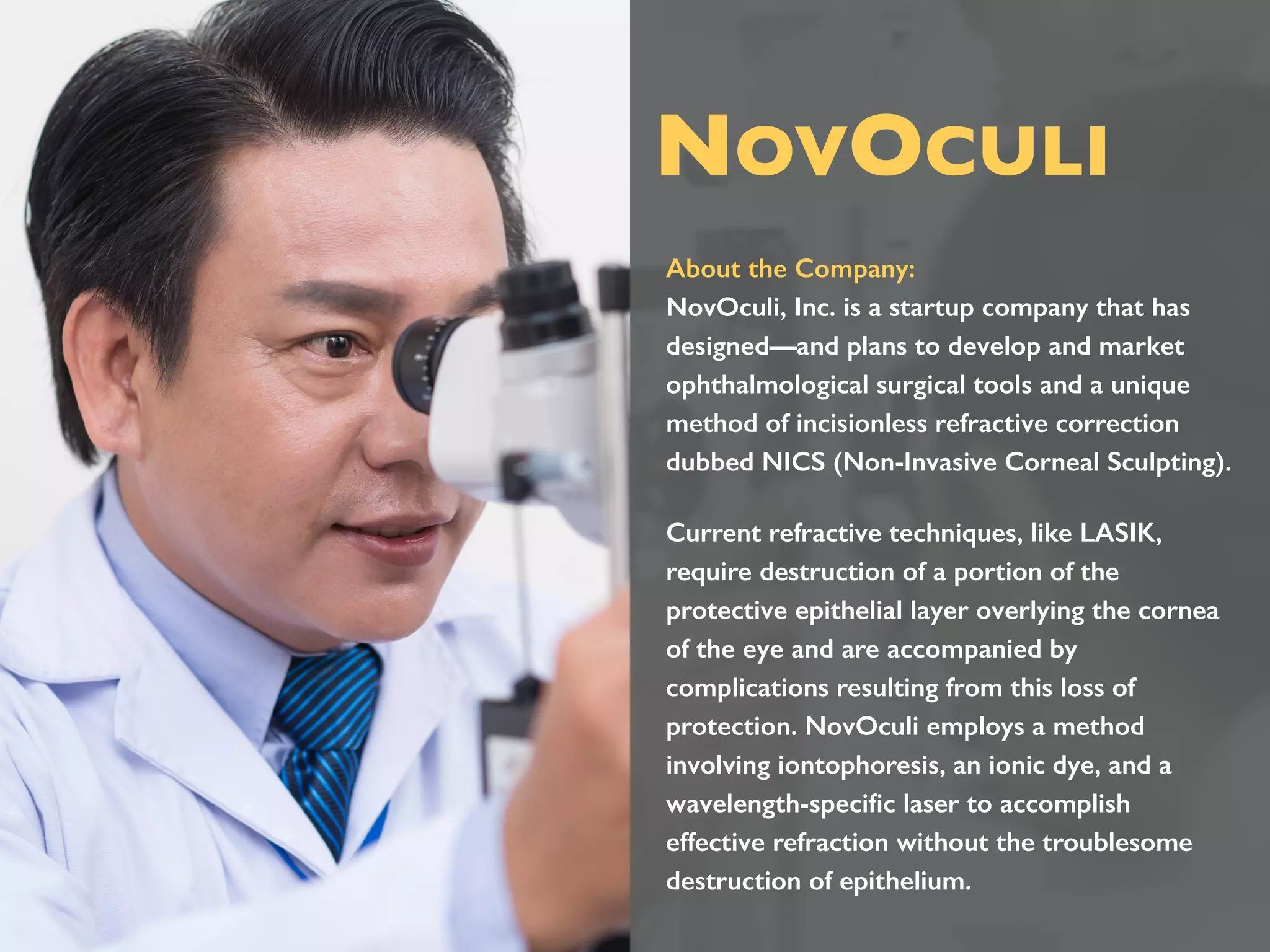 About the Company:
NovOculi, Inc. is a startup company that has
designed—and plans to develop and market
ophthalmological surgical tools and a unique
method of incisionless refractive correction
dubbed NICS (Non-Invasive Corneal Sculpting).
Current refractive techniques, like LASIK,
require destruction of a portion of the
protective epithelial layer overlying the cornea
of the eye and are accompanied by
complications resulting from this loss of
protection. NovOculi employs a method
involving iontophoresis, an ionic dye, and a
wavelength-speciﬁc laser to accomplish
effective refraction without the troublesome
destruction of epithelium.
NOVOCULI
 