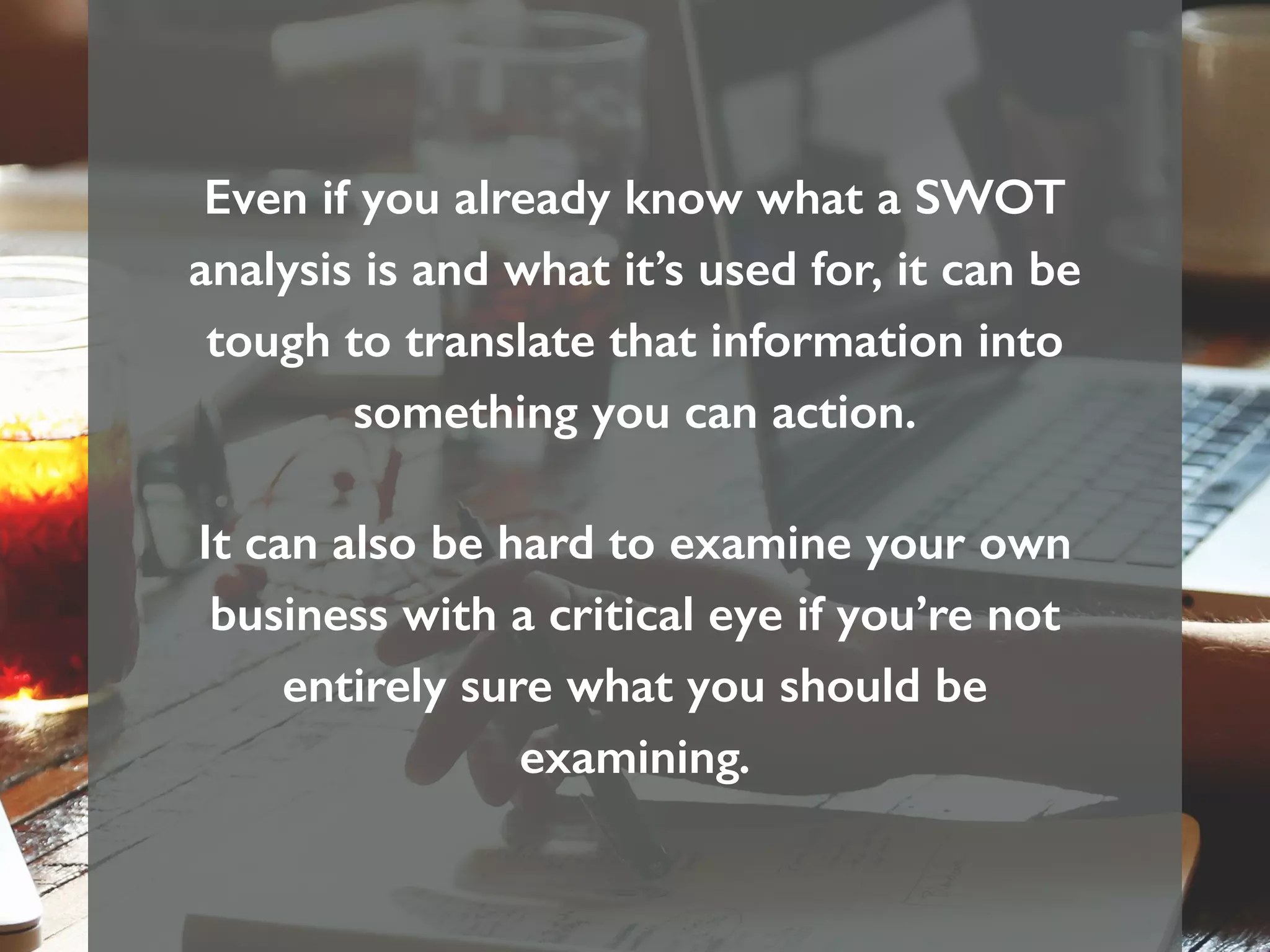 Even if you already know what a SWOT
analysis is and what it’s used for, it can be
tough to translate that information into
something you can action.
It can also be hard to examine your own
business with a critical eye if you’re not
entirely sure what you should be
examining.
 