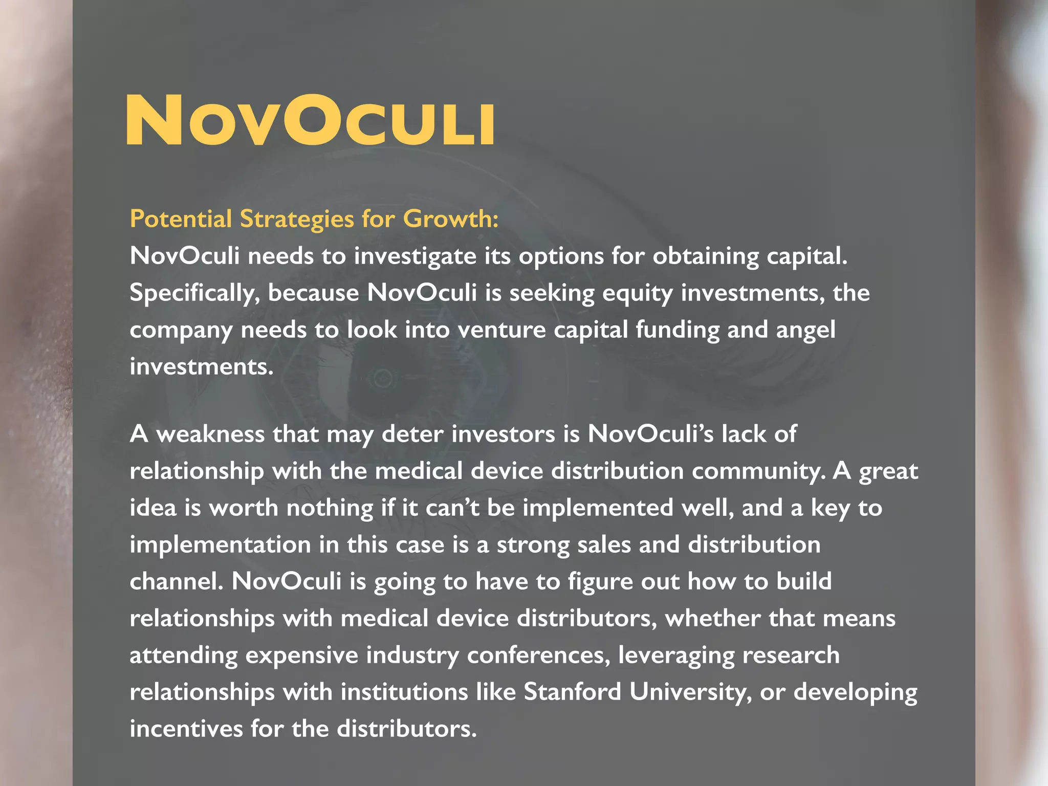 NOVOCULI
Potential Strategies for Growth:
NovOculi needs to investigate its options for obtaining capital.
Speciﬁcally, because NovOculi is seeking equity investments, the
company needs to look into venture capital funding and angel
investments.
A weakness that may deter investors is NovOculi’s lack of
relationship with the medical device distribution community. A great
idea is worth nothing if it can’t be implemented well, and a key to
implementation in this case is a strong sales and distribution
channel. NovOculi is going to have to ﬁgure out how to build
relationships with medical device distributors, whether that means
attending expensive industry conferences, leveraging research
relationships with institutions like Stanford University, or developing
incentives for the distributors.
 