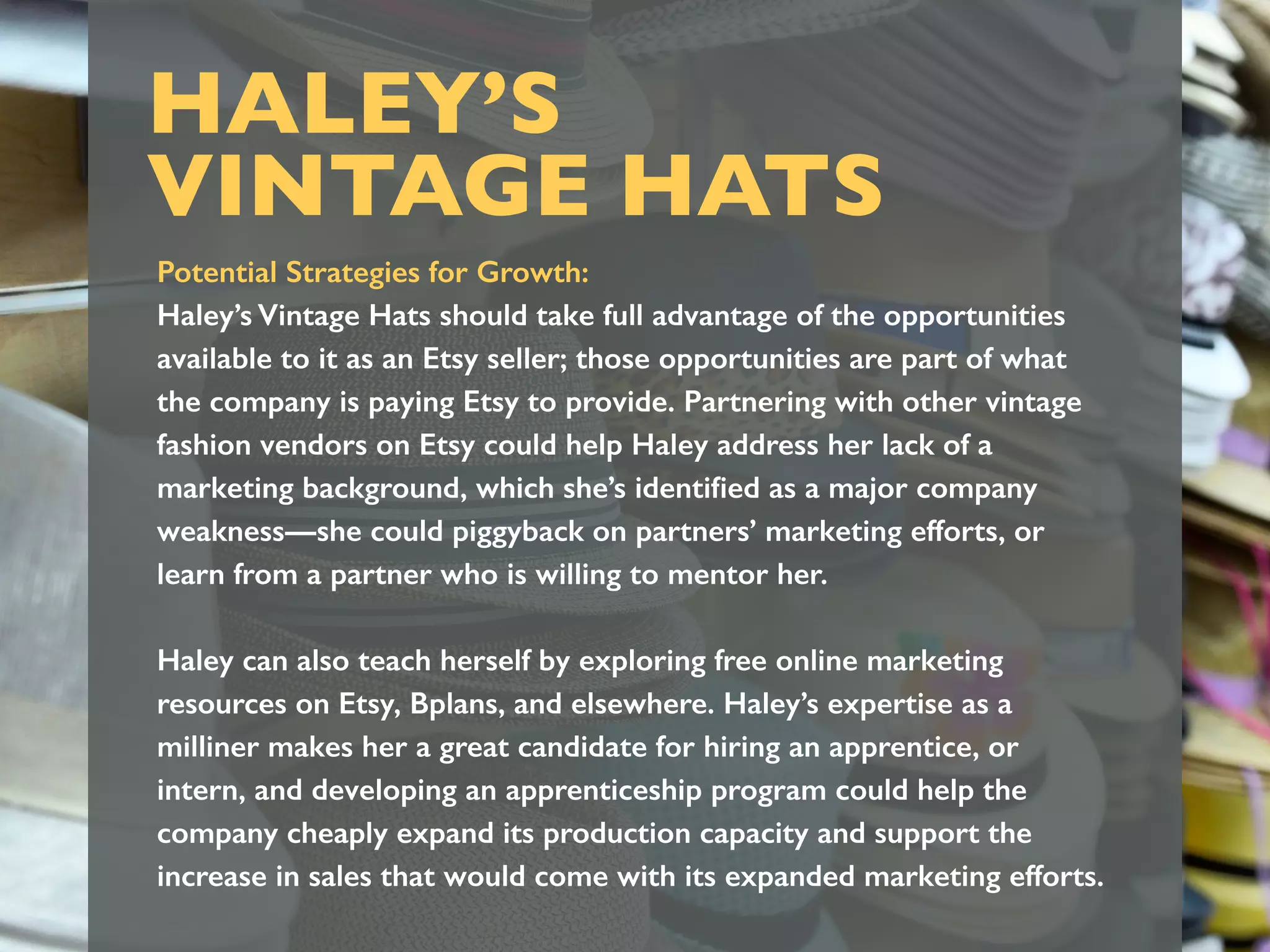 HALEY’S
VINTAGE HATS
Potential Strategies for Growth:
Haley’s Vintage Hats should take full advantage of the opportunities
available to it as an Etsy seller; those opportunities are part of what
the company is paying Etsy to provide. Partnering with other vintage
fashion vendors on Etsy could help Haley address her lack of a
marketing background, which she’s identiﬁed as a major company
weakness—she could piggyback on partners’ marketing efforts, or
learn from a partner who is willing to mentor her.
Haley can also teach herself by exploring free online marketing
resources on Etsy, Bplans, and elsewhere. Haley’s expertise as a
milliner makes her a great candidate for hiring an apprentice, or
intern, and developing an apprenticeship program could help the
company cheaply expand its production capacity and support the
increase in sales that would come with its expanded marketing efforts.
 