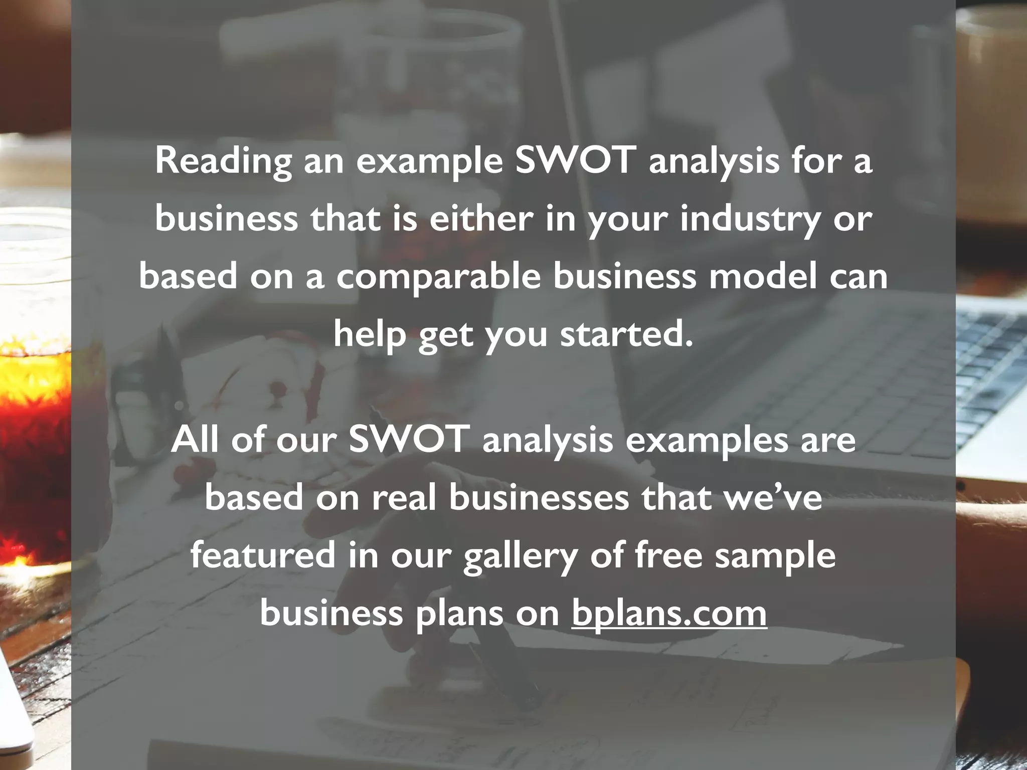 Reading an example SWOT analysis for a
business that is either in your industry or
based on a comparable business model can
help get you started.
All of our SWOT analysis examples are
based on real businesses that we’ve
featured in our gallery of free sample
business plans on bplans.com
 