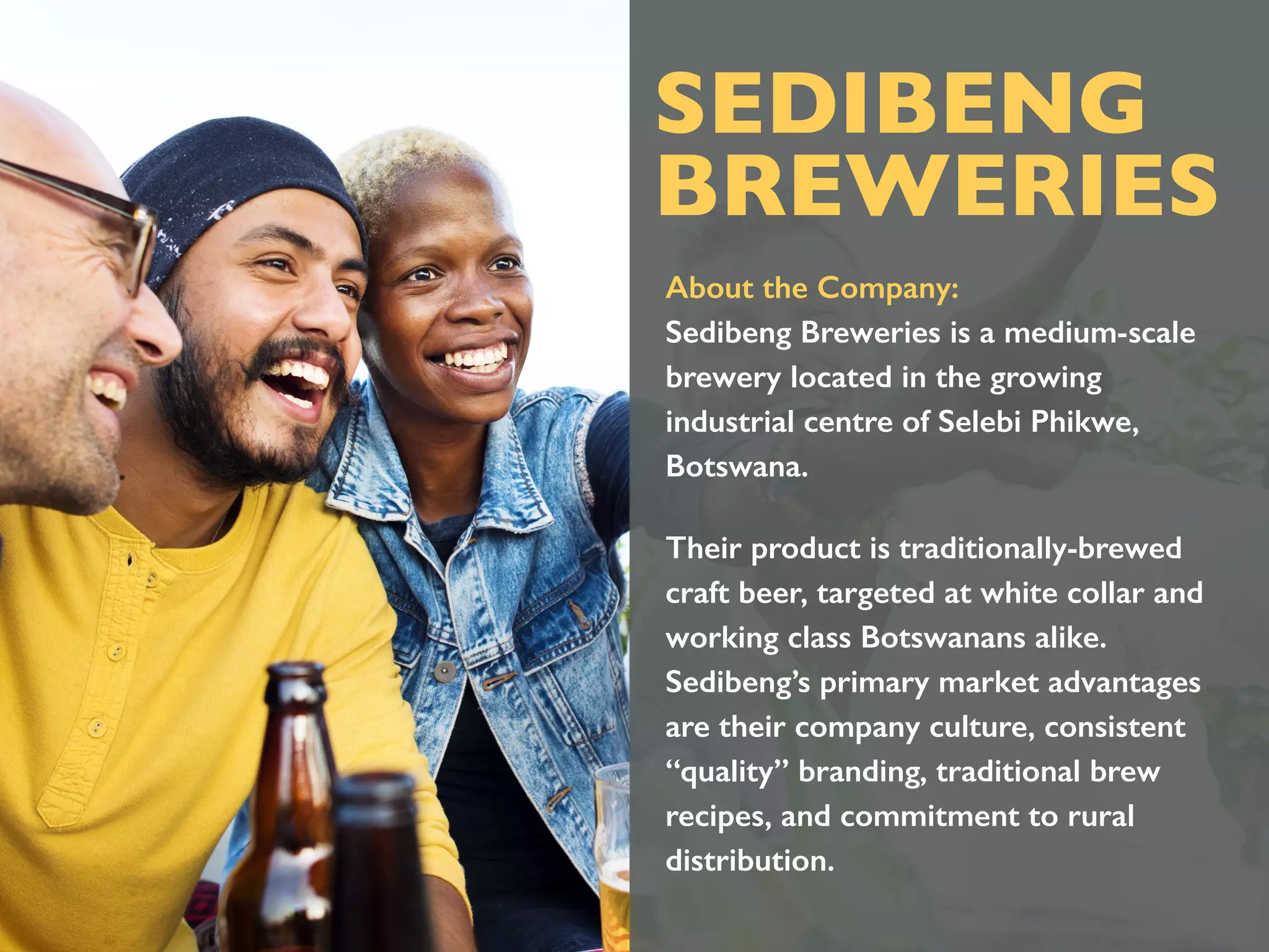 SEDIBENG
BREWERIES
About the Company:
Sedibeng Breweries is a medium-scale
brewery located in the growing
industrial centre of Selebi Phikwe,
Botswana.
Their product is traditionally-brewed
craft beer, targeted at white collar and
working class Botswanans alike.
Sedibeng’s primary market advantages
are their company culture, consistent
“quality” branding, traditional brew
recipes, and commitment to rural
distribution.
 