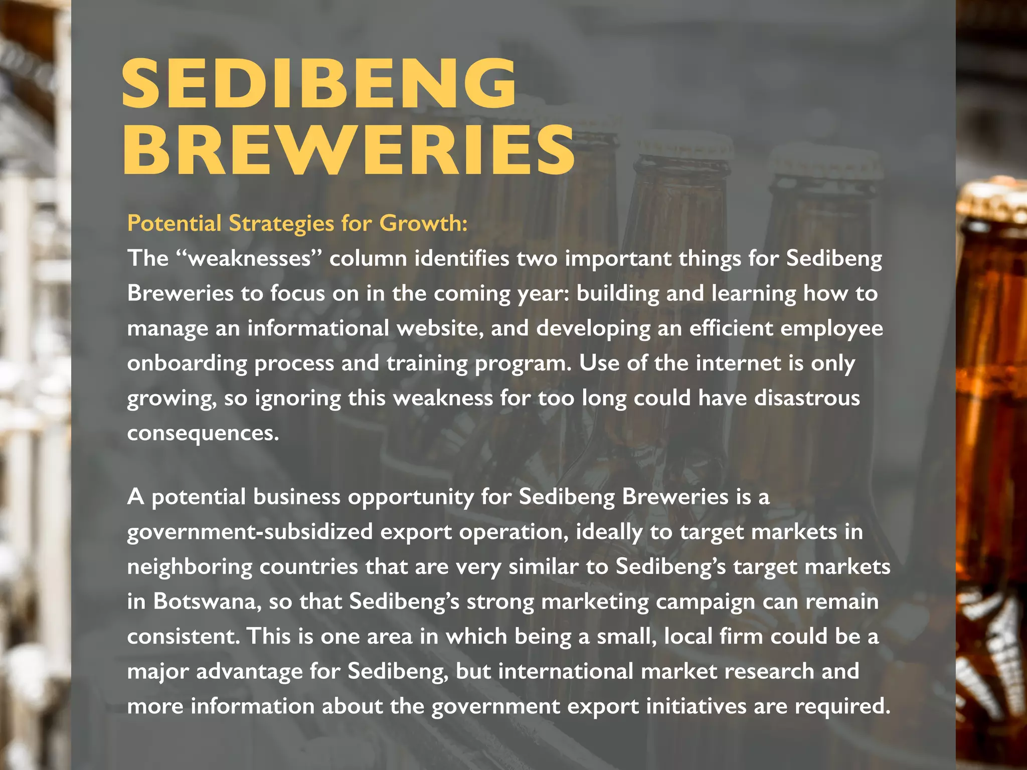 Potential Strategies for Growth:
The “weaknesses” column identiﬁes two important things for Sedibeng
Breweries to focus on in the coming year: building and learning how to
manage an informational website, and developing an efﬁcient employee
onboarding process and training program. Use of the internet is only
growing, so ignoring this weakness for too long could have disastrous
consequences.
A potential business opportunity for Sedibeng Breweries is a
government-subsidized export operation, ideally to target markets in
neighboring countries that are very similar to Sedibeng’s target markets
in Botswana, so that Sedibeng’s strong marketing campaign can remain
consistent. This is one area in which being a small, local ﬁrm could be a
major advantage for Sedibeng, but international market research and
more information about the government export initiatives are required.
SEDIBENG
BREWERIES
 