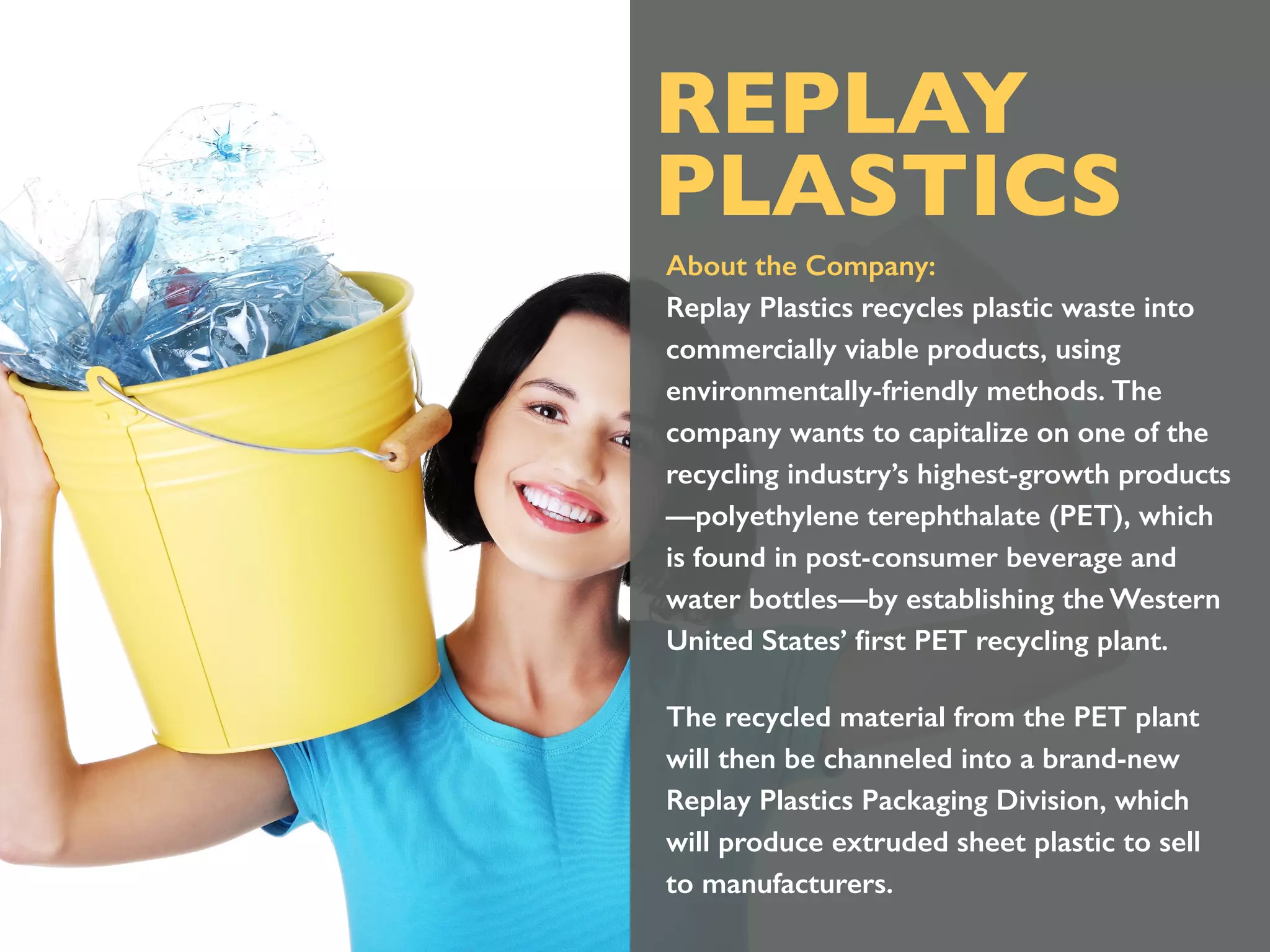 About the Company:
Replay Plastics recycles plastic waste into
commercially viable products, using
environmentally-friendly methods. The
company wants to capitalize on one of the
recycling industry’s highest-growth products
—polyethylene terephthalate (PET), which
is found in post-consumer beverage and
water bottles—by establishing the Western
United States’ ﬁrst PET recycling plant.
The recycled material from the PET plant
will then be channeled into a brand-new
Replay Plastics Packaging Division, which
will produce extruded sheet plastic to sell
to manufacturers.
REPLAY
PLASTICS
 