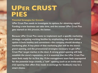 UPER CRUST
PIES
Potential Strategies for Growth:
UPer Crust Pies needs to investigate its options for obtaining capital.
Funding a new business can take time, and the sooner UPer Crust Pies
gets started on this process, the better.
Because UPer Crust Pies wants to implement such a speciﬁc marketing
strategy—targeting working families by emphasizing that their dinner
option is both healthy and convenient—the company should develop a
marketing plan. A key piece of that marketing plan will be the store’s
grand opening, and the promotional strategies necessary to get UPer
Crust Pies’ target market in the door. A strong grand opening will help
establish the store’s reputation, so it is essential that the UPer Crust Pies
team feels ready for its ﬁrst day. If the management team feels unprepared
for the potential large crowds, a “soft” opening (such as an invite-only
trial opening that offers free meals in exchange for feedback) may be a
smart choice.
 