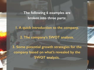 The following 6 examples are
broken into three parts:
1. A quick introduction to the company.
2. The company’s SWOT analysis.
3. Some potential growth strategies for the
company based on what’s revealed by the
SWOT analysis.
 