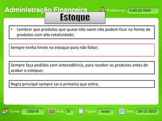 Turma: 2503-B Aula: 10 Pág: 10 a 17 Data: 18-jan-12 
2503-B 9 xxxxx 16-11-2013 
Instrutor: Ricardo Paladini Matos 
ELIELSO DIAS 
• Lembrar que produtos que quase não saem não podem ficar na frente de 
produtos com alta rotatividade; 
Sempre tenha limite no estoque para não faltar; 
Sempre faça pedidos com antecedência, para receber os produtos antes de 
acabar o estoque; 
Regra principal sempre sai o primeiro que entra; 
 