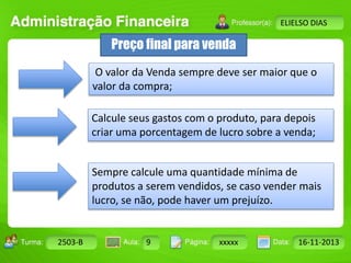 Turma: 2503-B Aula: 10 Pág: 10 a 17 Data: 18-jan-12 
2503-B 9 xxxxx 16-11-2013 
Instrutor: Ricardo Paladini Matos 
ELIELSO DIAS 
Preço final para venda 
O valor da Venda sempre deve ser maior que o 
valor da compra; 
Calcule seus gastos com o produto, para depois 
criar uma porcentagem de lucro sobre a venda; 
Sempre calcule uma quantidade mínima de 
produtos a serem vendidos, se caso vender mais 
lucro, se não, pode haver um prejuízo. 
 