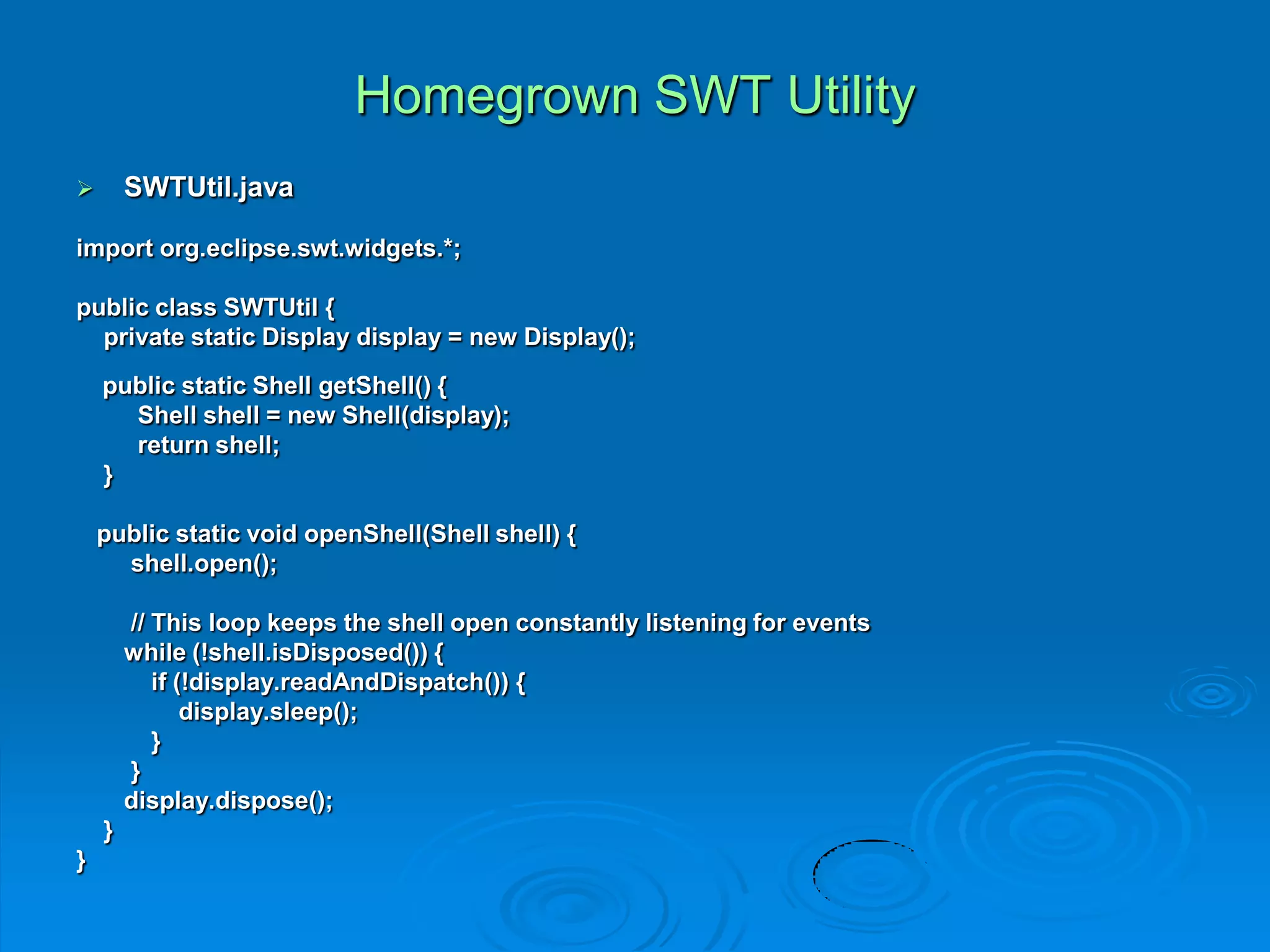 Homegrown SWT Utility
 SWTUtil.java
import org.eclipse.swt.widgets.*;
public class SWTUtil {
private static Display display = new Display();
public static Shell getShell() {
Shell shell = new Shell(display);
return shell;
}
public static void openShell(Shell shell) {
shell.open();
// This loop keeps the shell open constantly listening for events
while (!shell.isDisposed()) {
if (!display.readAndDispatch()) {
display.sleep();
}
}
display.dispose();
}
}
 