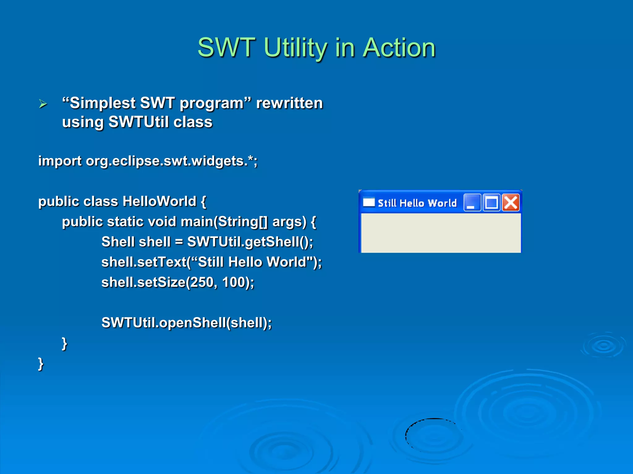 SWT Utility in Action
 “Simplest SWT program” rewritten
using SWTUtil class
import org.eclipse.swt.widgets.*;
public class HelloWorld {
public static void main(String[] args) {
Shell shell = SWTUtil.getShell();
shell.setText(“Still Hello World");
shell.setSize(250, 100);
SWTUtil.openShell(shell);
}
}
 