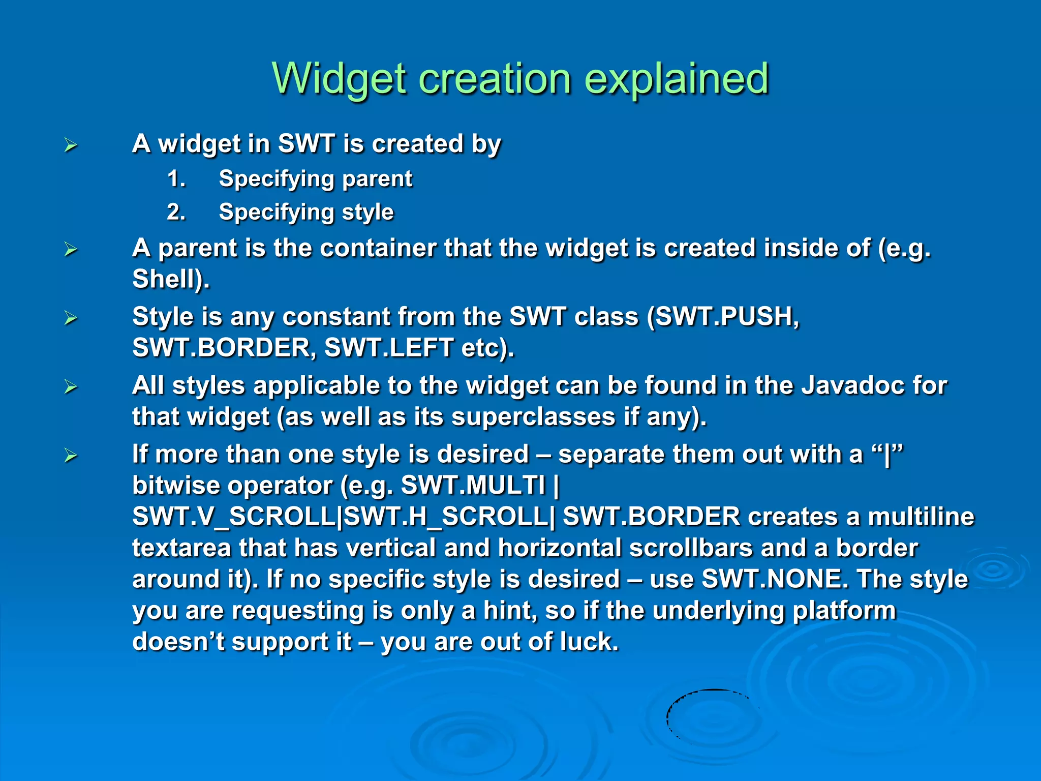 Widget creation explained
 A widget in SWT is created by
1. Specifying parent
2. Specifying style
 A parent is the container that the widget is created inside of (e.g.
Shell).
 Style is any constant from the SWT class (SWT.PUSH,
SWT.BORDER, SWT.LEFT etc).
 All styles applicable to the widget can be found in the Javadoc for
that widget (as well as its superclasses if any).
 If more than one style is desired – separate them out with a “|”
bitwise operator (e.g. SWT.MULTI |
SWT.V_SCROLL|SWT.H_SCROLL| SWT.BORDER creates a multiline
textarea that has vertical and horizontal scrollbars and a border
around it). If no specific style is desired – use SWT.NONE. The style
you are requesting is only a hint, so if the underlying platform
doesn’t support it – you are out of luck.
 