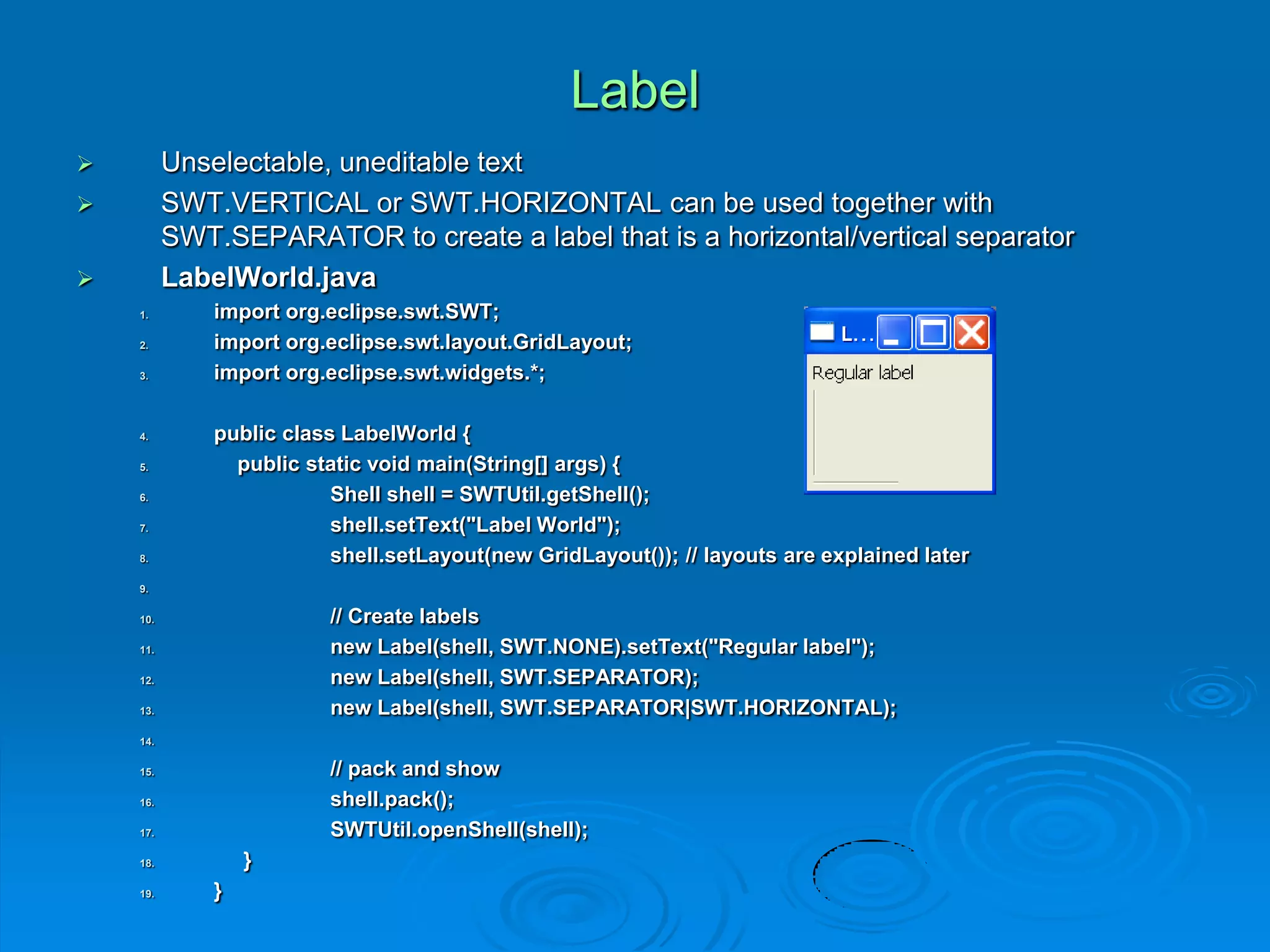 Label
 Unselectable, uneditable text
 SWT.VERTICAL or SWT.HORIZONTAL can be used together with
SWT.SEPARATOR to create a label that is a horizontal/vertical separator
 LabelWorld.java
1. import org.eclipse.swt.SWT;
2. import org.eclipse.swt.layout.GridLayout;
3. import org.eclipse.swt.widgets.*;
4. public class LabelWorld {
5. public static void main(String[] args) {
6. Shell shell = SWTUtil.getShell();
7. shell.setText("Label World");
8. shell.setLayout(new GridLayout()); // layouts are explained later
9.
10. // Create labels
11. new Label(shell, SWT.NONE).setText("Regular label");
12. new Label(shell, SWT.SEPARATOR);
13. new Label(shell, SWT.SEPARATOR|SWT.HORIZONTAL);
14.
15. // pack and show
16. shell.pack();
17. SWTUtil.openShell(shell);
18. }
19. }
 