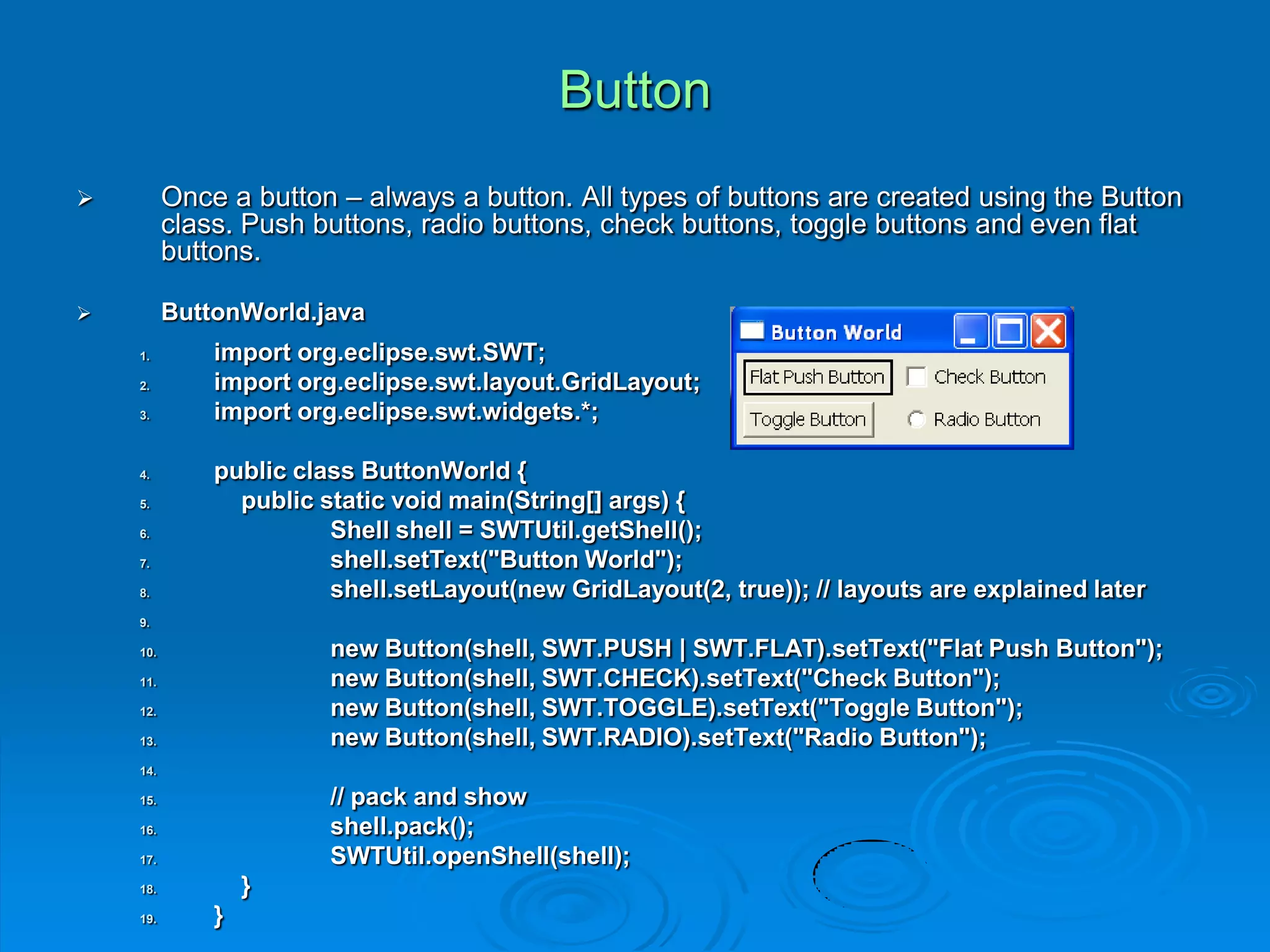 Button
 Once a button – always a button. All types of buttons are created using the Button
class. Push buttons, radio buttons, check buttons, toggle buttons and even flat
buttons.
 ButtonWorld.java
1. import org.eclipse.swt.SWT;
2. import org.eclipse.swt.layout.GridLayout;
3. import org.eclipse.swt.widgets.*;
4. public class ButtonWorld {
5. public static void main(String[] args) {
6. Shell shell = SWTUtil.getShell();
7. shell.setText("Button World");
8. shell.setLayout(new GridLayout(2, true)); // layouts are explained later
9.
10. new Button(shell, SWT.PUSH | SWT.FLAT).setText("Flat Push Button");
11. new Button(shell, SWT.CHECK).setText("Check Button");
12. new Button(shell, SWT.TOGGLE).setText("Toggle Button");
13. new Button(shell, SWT.RADIO).setText("Radio Button");
14.
15. // pack and show
16. shell.pack();
17. SWTUtil.openShell(shell);
18. }
19. }
 
