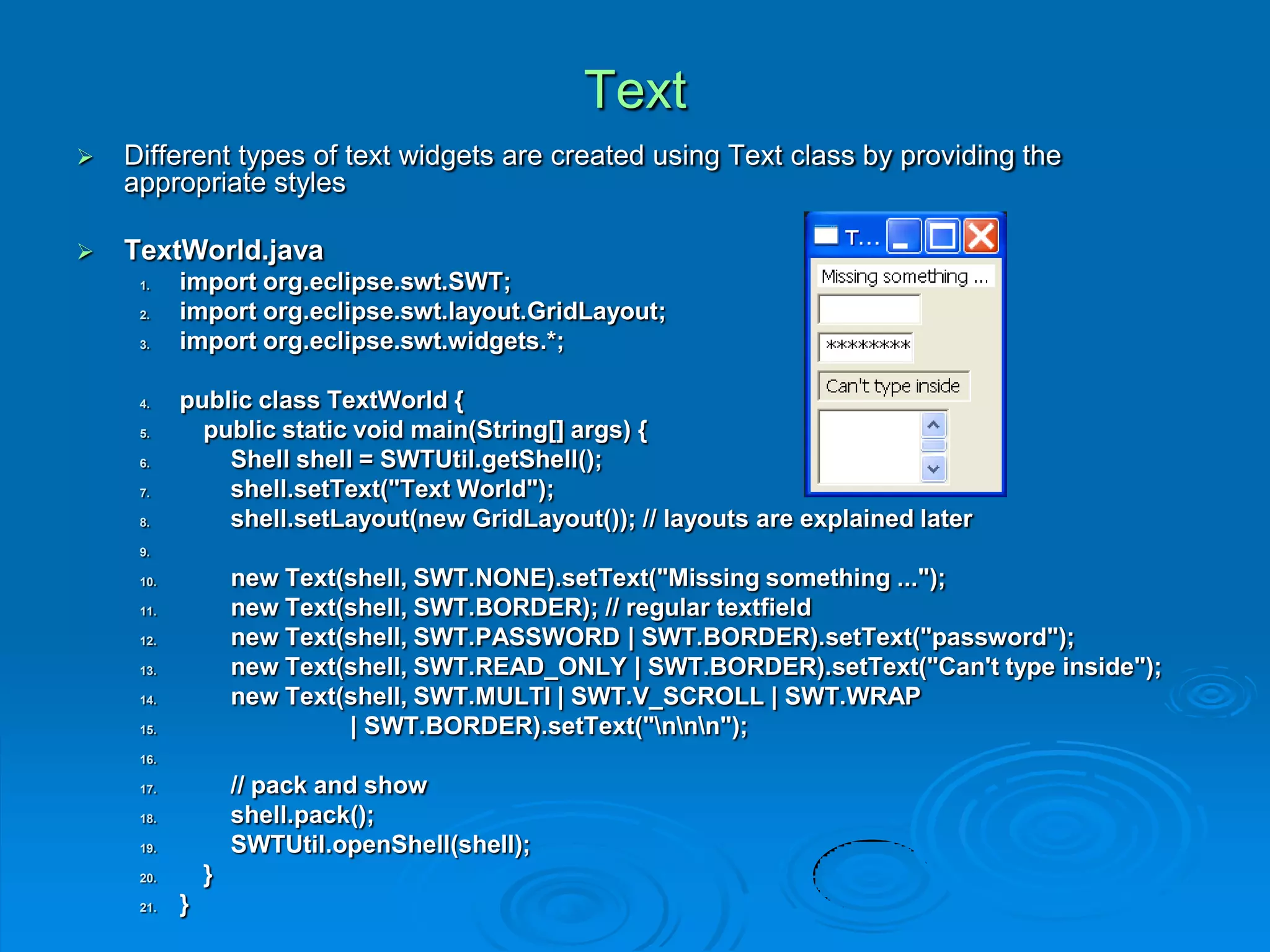 Text
 Different types of text widgets are created using Text class by providing the
appropriate styles
 TextWorld.java
1. import org.eclipse.swt.SWT;
2. import org.eclipse.swt.layout.GridLayout;
3. import org.eclipse.swt.widgets.*;
4. public class TextWorld {
5. public static void main(String[] args) {
6. Shell shell = SWTUtil.getShell();
7. shell.setText("Text World");
8. shell.setLayout(new GridLayout()); // layouts are explained later
9.
10. new Text(shell, SWT.NONE).setText("Missing something ...");
11. new Text(shell, SWT.BORDER); // regular textfield
12. new Text(shell, SWT.PASSWORD | SWT.BORDER).setText("password");
13. new Text(shell, SWT.READ_ONLY | SWT.BORDER).setText("Can't type inside");
14. new Text(shell, SWT.MULTI | SWT.V_SCROLL | SWT.WRAP
15. | SWT.BORDER).setText("nnn");
16.
17. // pack and show
18. shell.pack();
19. SWTUtil.openShell(shell);
20. }
21. }
 