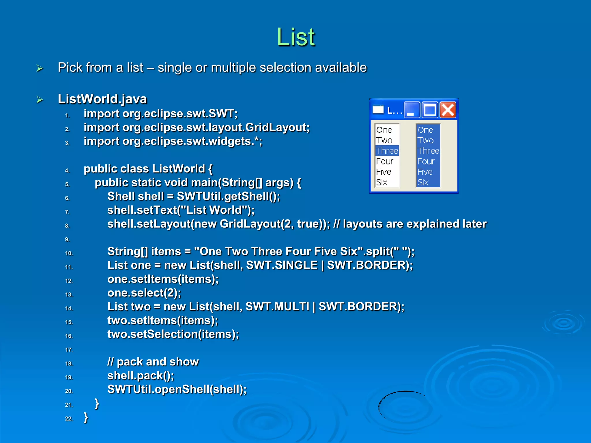 List
 Pick from a list – single or multiple selection available
 ListWorld.java
1. import org.eclipse.swt.SWT;
2. import org.eclipse.swt.layout.GridLayout;
3. import org.eclipse.swt.widgets.*;
4. public class ListWorld {
5. public static void main(String[] args) {
6. Shell shell = SWTUtil.getShell();
7. shell.setText("List World");
8. shell.setLayout(new GridLayout(2, true)); // layouts are explained later
9.
10. String[] items = "One Two Three Four Five Six".split(" ");
11. List one = new List(shell, SWT.SINGLE | SWT.BORDER);
12. one.setItems(items);
13. one.select(2);
14. List two = new List(shell, SWT.MULTI | SWT.BORDER);
15. two.setItems(items);
16. two.setSelection(items);
17.
18. // pack and show
19. shell.pack();
20. SWTUtil.openShell(shell);
21. }
22. }
 