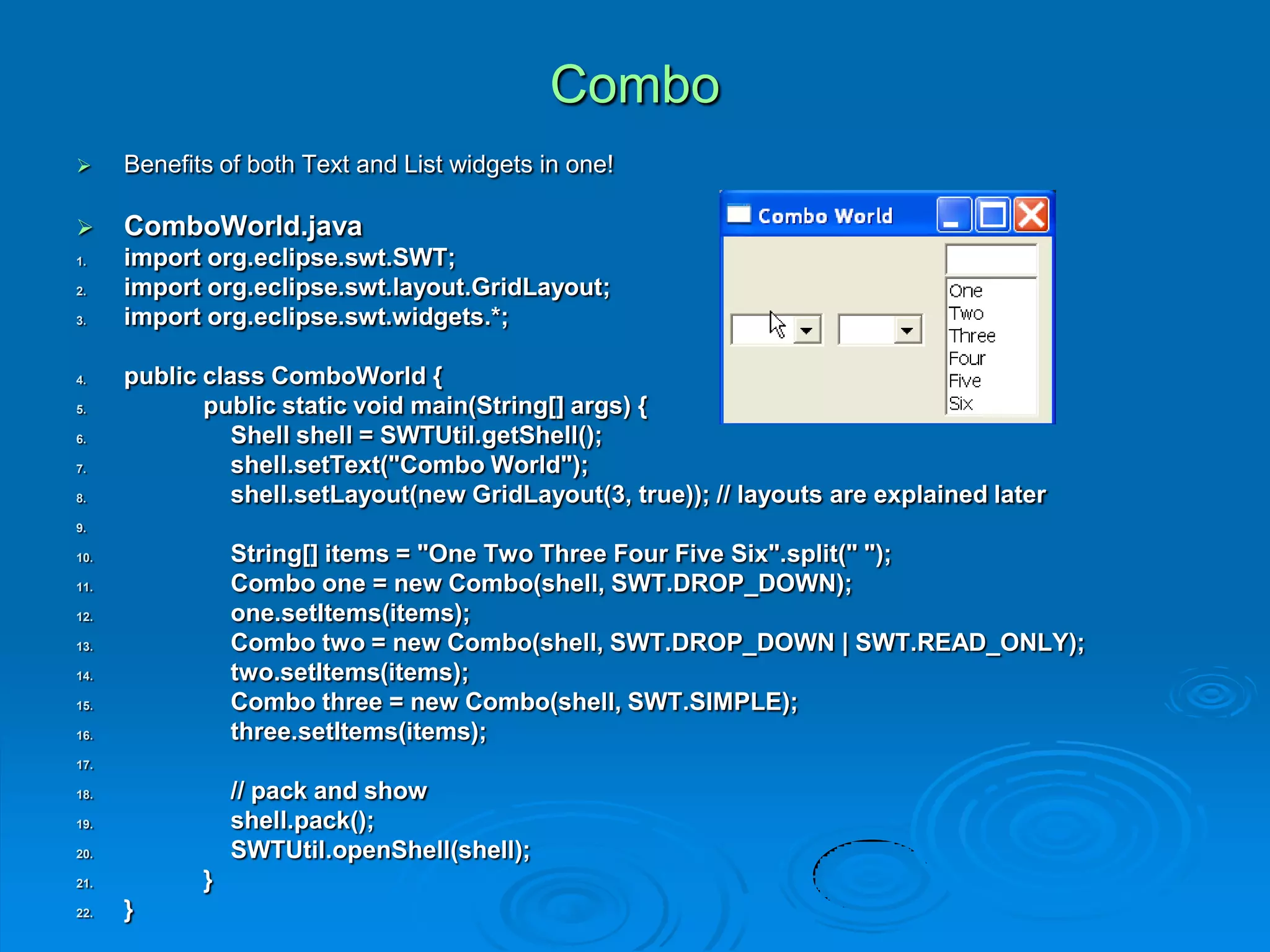 Combo
 Benefits of both Text and List widgets in one!
 ComboWorld.java
1. import org.eclipse.swt.SWT;
2. import org.eclipse.swt.layout.GridLayout;
3. import org.eclipse.swt.widgets.*;
4. public class ComboWorld {
5. public static void main(String[] args) {
6. Shell shell = SWTUtil.getShell();
7. shell.setText("Combo World");
8. shell.setLayout(new GridLayout(3, true)); // layouts are explained later
9.
10. String[] items = "One Two Three Four Five Six".split(" ");
11. Combo one = new Combo(shell, SWT.DROP_DOWN);
12. one.setItems(items);
13. Combo two = new Combo(shell, SWT.DROP_DOWN | SWT.READ_ONLY);
14. two.setItems(items);
15. Combo three = new Combo(shell, SWT.SIMPLE);
16. three.setItems(items);
17.
18. // pack and show
19. shell.pack();
20. SWTUtil.openShell(shell);
21. }
22. }
 