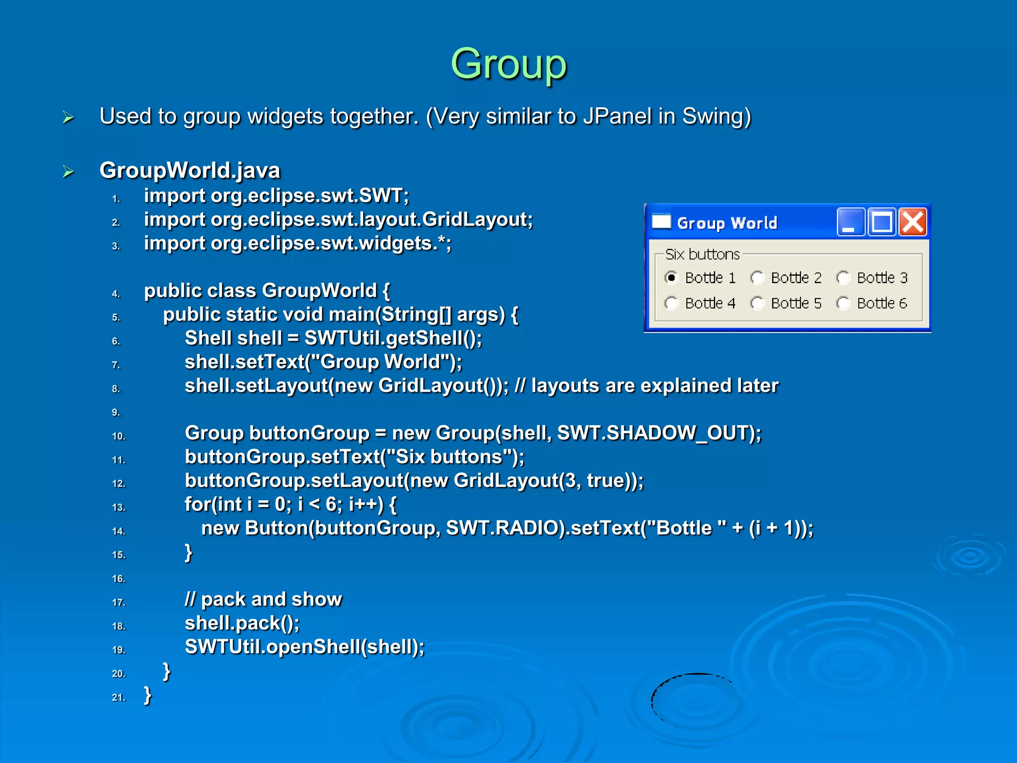 Group
 Used to group widgets together. (Very similar to JPanel in Swing)
 GroupWorld.java
1. import org.eclipse.swt.SWT;
2. import org.eclipse.swt.layout.GridLayout;
3. import org.eclipse.swt.widgets.*;
4. public class GroupWorld {
5. public static void main(String[] args) {
6. Shell shell = SWTUtil.getShell();
7. shell.setText("Group World");
8. shell.setLayout(new GridLayout()); // layouts are explained later
9.
10. Group buttonGroup = new Group(shell, SWT.SHADOW_OUT);
11. buttonGroup.setText("Six buttons");
12. buttonGroup.setLayout(new GridLayout(3, true));
13. for(int i = 0; i < 6; i++) {
14. new Button(buttonGroup, SWT.RADIO).setText("Bottle " + (i + 1));
15. }
16.
17. // pack and show
18. shell.pack();
19. SWTUtil.openShell(shell);
20. }
21. }
 
