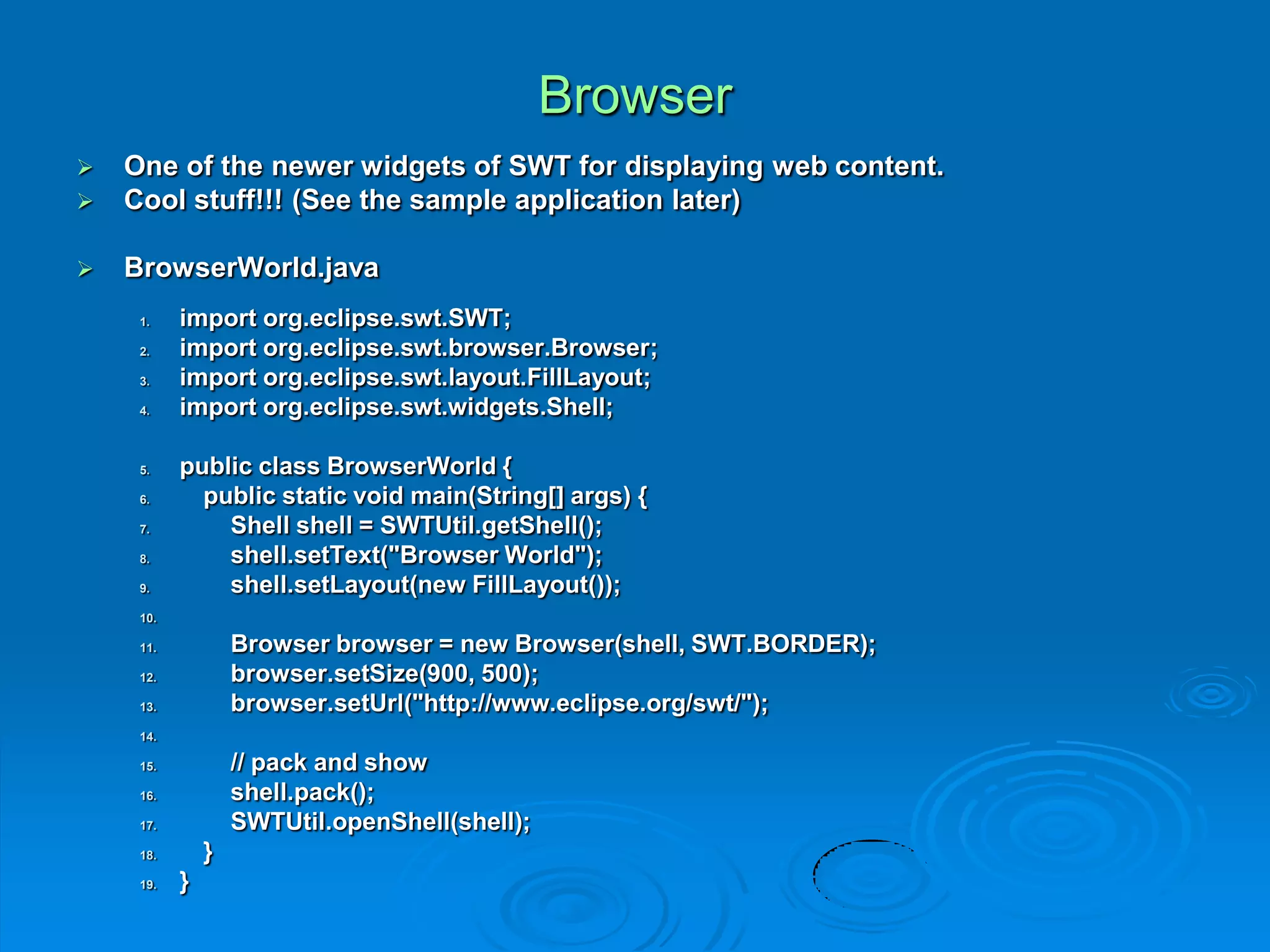 Browser
 One of the newer widgets of SWT for displaying web content.
 Cool stuff!!! (See the sample application later)
 BrowserWorld.java
1. import org.eclipse.swt.SWT;
2. import org.eclipse.swt.browser.Browser;
3. import org.eclipse.swt.layout.FillLayout;
4. import org.eclipse.swt.widgets.Shell;
5. public class BrowserWorld {
6. public static void main(String[] args) {
7. Shell shell = SWTUtil.getShell();
8. shell.setText("Browser World");
9. shell.setLayout(new FillLayout());
10.
11. Browser browser = new Browser(shell, SWT.BORDER);
12. browser.setSize(900, 500);
13. browser.setUrl("http://www.eclipse.org/swt/");
14.
15. // pack and show
16. shell.pack();
17. SWTUtil.openShell(shell);
18. }
19. }
 