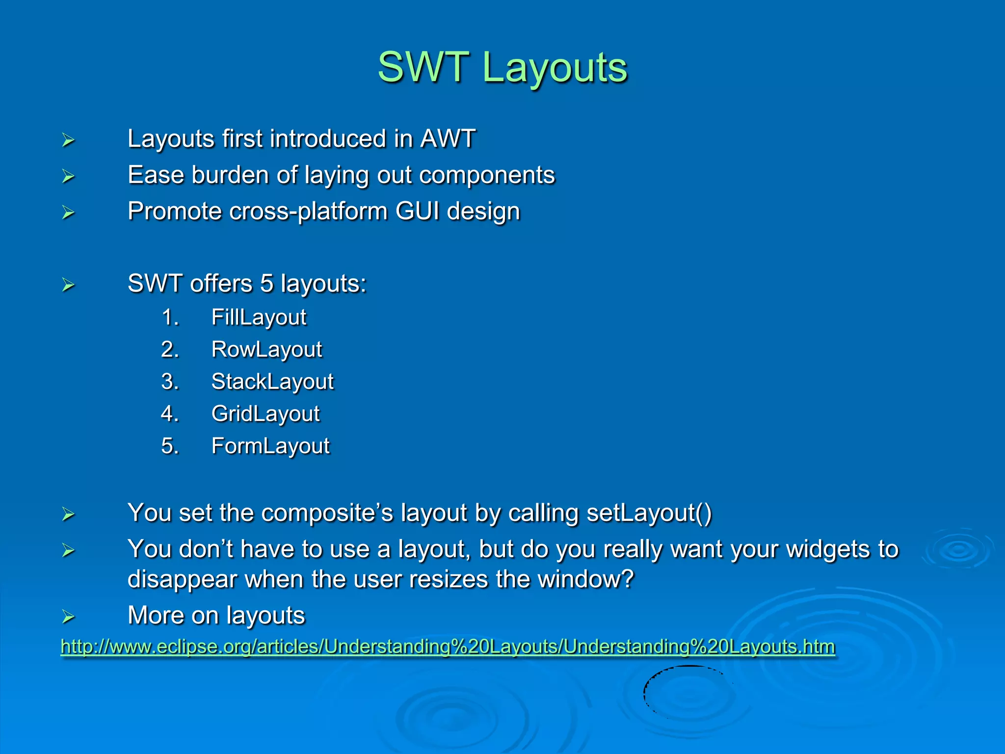 SWT Layouts
 Layouts first introduced in AWT
 Ease burden of laying out components
 Promote cross-platform GUI design
 SWT offers 5 layouts:
1. FillLayout
2. RowLayout
3. StackLayout
4. GridLayout
5. FormLayout
 You set the composite’s layout by calling setLayout()
 You don’t have to use a layout, but do you really want your widgets to
disappear when the user resizes the window?
 More on layouts
http://www.eclipse.org/articles/Understanding%20Layouts/Understanding%20Layouts.htm
 