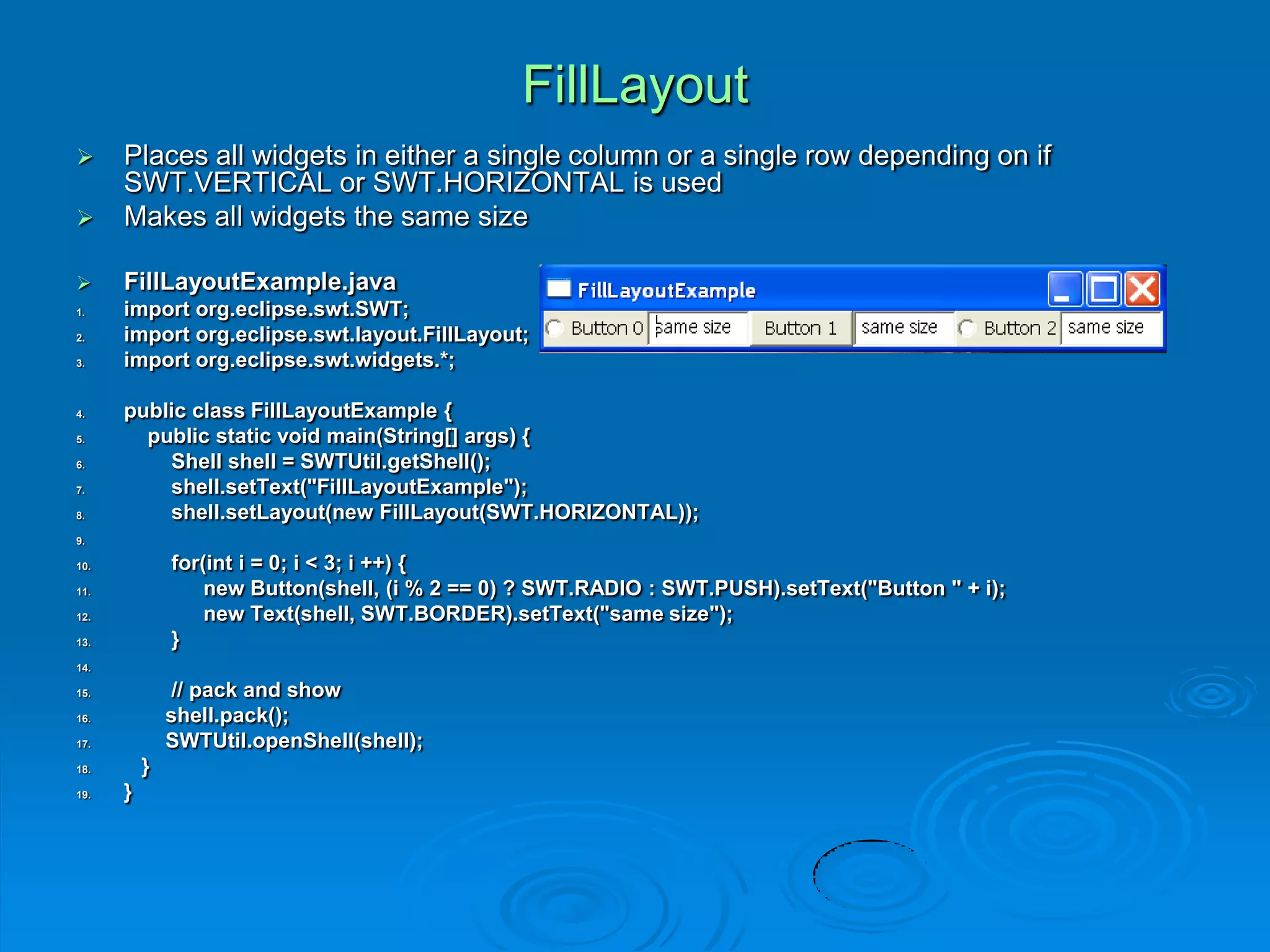FillLayout
 Places all widgets in either a single column or a single row depending on if
SWT.VERTICAL or SWT.HORIZONTAL is used
 Makes all widgets the same size
 FillLayoutExample.java
1. import org.eclipse.swt.SWT;
2. import org.eclipse.swt.layout.FillLayout;
3. import org.eclipse.swt.widgets.*;
4. public class FillLayoutExample {
5. public static void main(String[] args) {
6. Shell shell = SWTUtil.getShell();
7. shell.setText("FillLayoutExample");
8. shell.setLayout(new FillLayout(SWT.HORIZONTAL));
9.
10. for(int i = 0; i < 3; i ++) {
11. new Button(shell, (i % 2 == 0) ? SWT.RADIO : SWT.PUSH).setText("Button " + i);
12. new Text(shell, SWT.BORDER).setText("same size");
13. }
14.
15. // pack and show
16. shell.pack();
17. SWTUtil.openShell(shell);
18. }
19. }
 