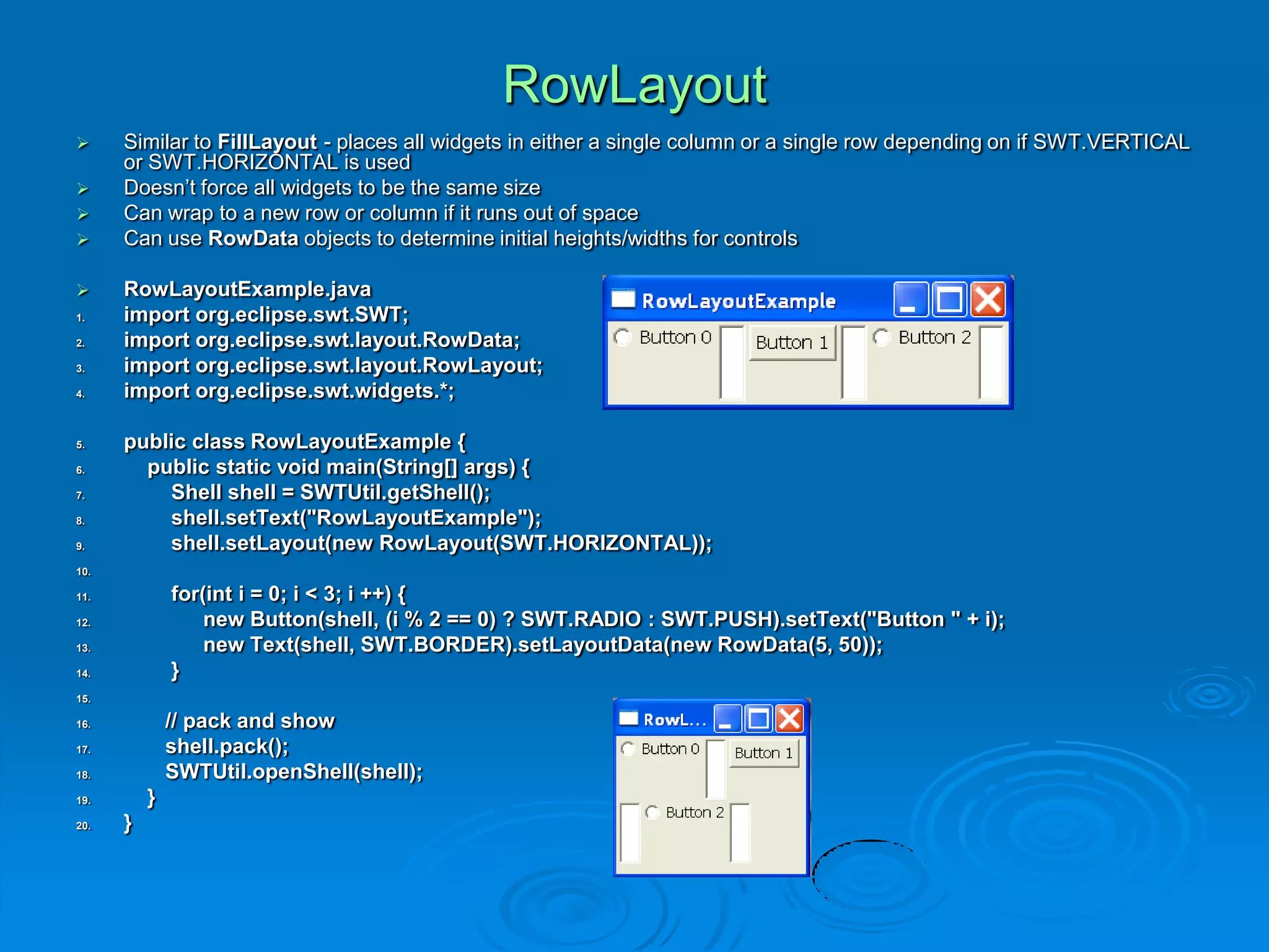 RowLayout
 Similar to FillLayout - places all widgets in either a single column or a single row depending on if SWT.VERTICAL
or SWT.HORIZONTAL is used
 Doesn’t force all widgets to be the same size
 Can wrap to a new row or column if it runs out of space
 Can use RowData objects to determine initial heights/widths for controls
 RowLayoutExample.java
1. import org.eclipse.swt.SWT;
2. import org.eclipse.swt.layout.RowData;
3. import org.eclipse.swt.layout.RowLayout;
4. import org.eclipse.swt.widgets.*;
5. public class RowLayoutExample {
6. public static void main(String[] args) {
7. Shell shell = SWTUtil.getShell();
8. shell.setText("RowLayoutExample");
9. shell.setLayout(new RowLayout(SWT.HORIZONTAL));
10.
11. for(int i = 0; i < 3; i ++) {
12. new Button(shell, (i % 2 == 0) ? SWT.RADIO : SWT.PUSH).setText("Button " + i);
13. new Text(shell, SWT.BORDER).setLayoutData(new RowData(5, 50));
14. }
15.
16. // pack and show
17. shell.pack();
18. SWTUtil.openShell(shell);
19. }
20. }
 