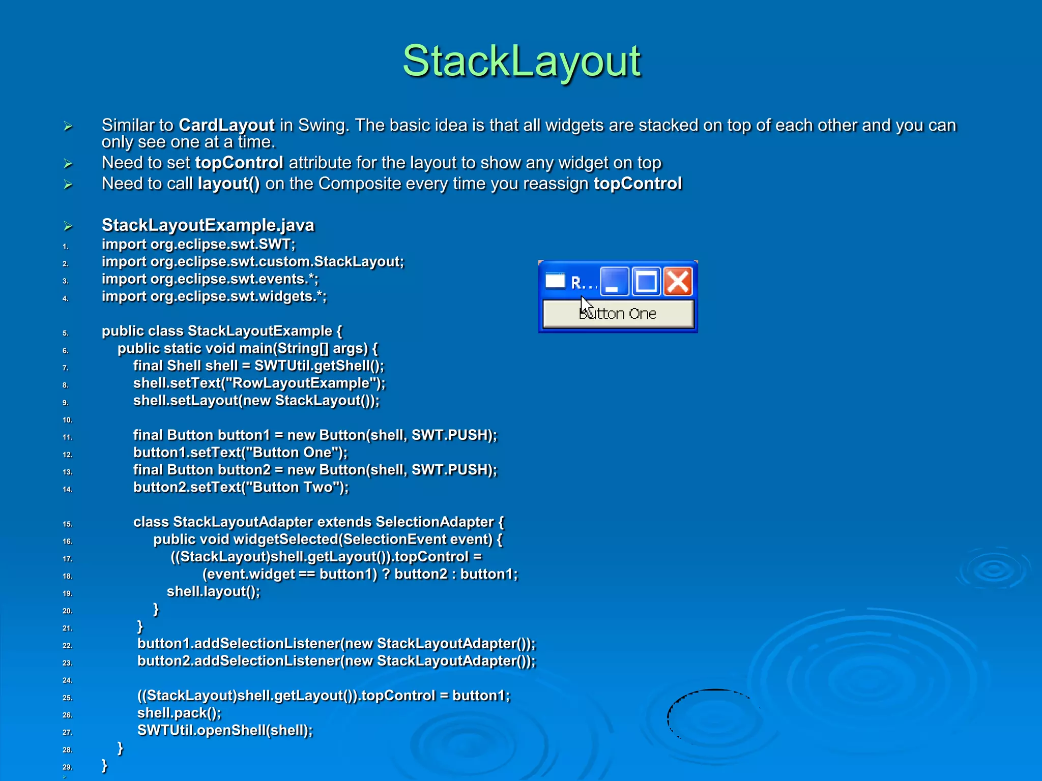 StackLayout
 Similar to CardLayout in Swing. The basic idea is that all widgets are stacked on top of each other and you can
only see one at a time.
 Need to set topControl attribute for the layout to show any widget on top
 Need to call layout() on the Composite every time you reassign topControl
 StackLayoutExample.java
1. import org.eclipse.swt.SWT;
2. import org.eclipse.swt.custom.StackLayout;
3. import org.eclipse.swt.events.*;
4. import org.eclipse.swt.widgets.*;
5. public class StackLayoutExample {
6. public static void main(String[] args) {
7. final Shell shell = SWTUtil.getShell();
8. shell.setText("RowLayoutExample");
9. shell.setLayout(new StackLayout());
10.
11. final Button button1 = new Button(shell, SWT.PUSH);
12. button1.setText("Button One");
13. final Button button2 = new Button(shell, SWT.PUSH);
14. button2.setText("Button Two");
15. class StackLayoutAdapter extends SelectionAdapter {
16. public void widgetSelected(SelectionEvent event) {
17. ((StackLayout)shell.getLayout()).topControl =
18. (event.widget == button1) ? button2 : button1;
19. shell.layout();
20. }
21. }
22. button1.addSelectionListener(new StackLayoutAdapter());
23. button2.addSelectionListener(new StackLayoutAdapter());
24.
25. ((StackLayout)shell.getLayout()).topControl = button1;
26. shell.pack();
27. SWTUtil.openShell(shell);
28. }
29. }

 