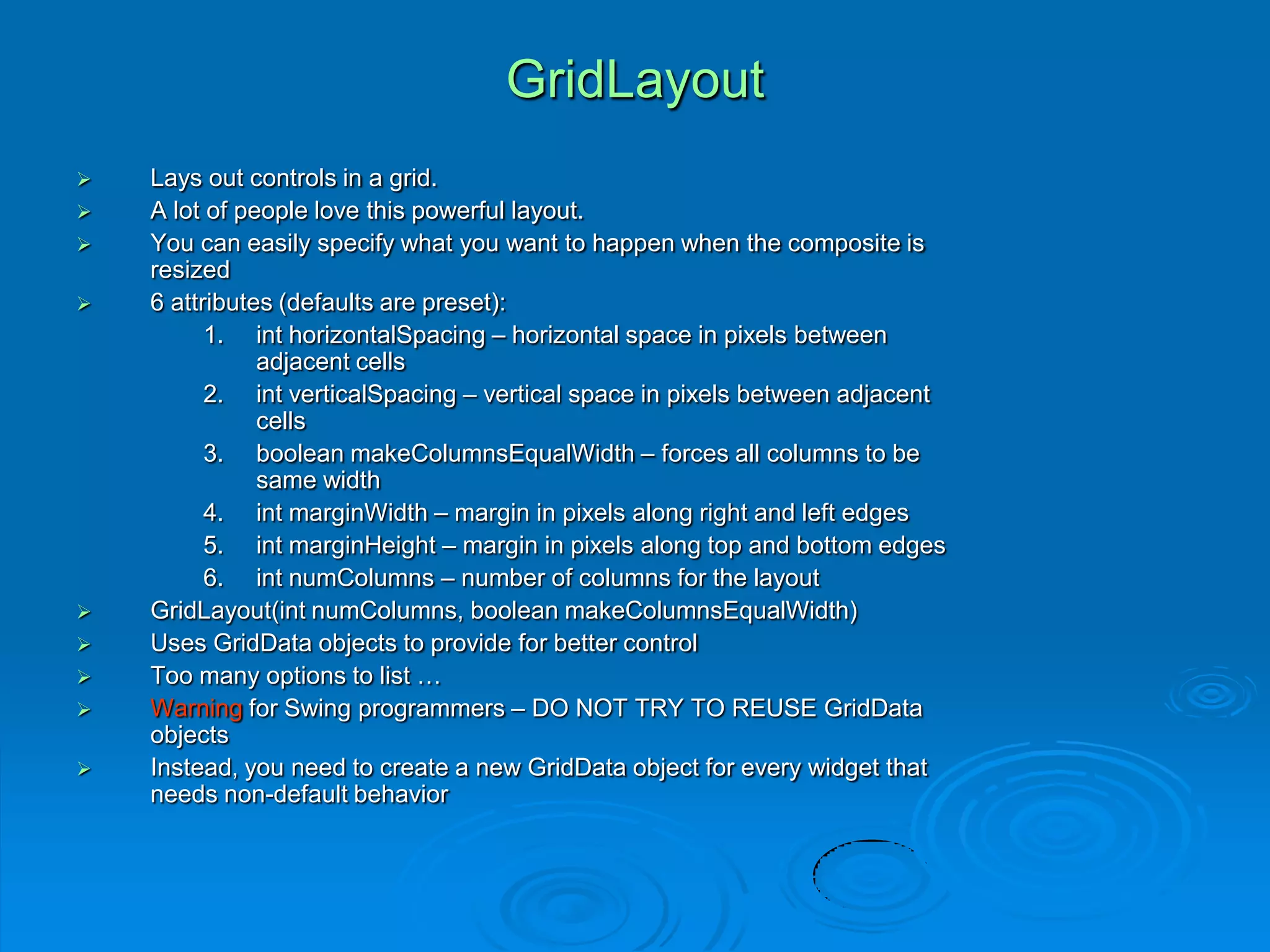 GridLayout
 Lays out controls in a grid.
 A lot of people love this powerful layout.
 You can easily specify what you want to happen when the composite is
resized
 6 attributes (defaults are preset):
1. int horizontalSpacing – horizontal space in pixels between
adjacent cells
2. int verticalSpacing – vertical space in pixels between adjacent
cells
3. boolean makeColumnsEqualWidth – forces all columns to be
same width
4. int marginWidth – margin in pixels along right and left edges
5. int marginHeight – margin in pixels along top and bottom edges
6. int numColumns – number of columns for the layout
 GridLayout(int numColumns, boolean makeColumnsEqualWidth)
 Uses GridData objects to provide for better control
 Too many options to list …
 Warning for Swing programmers – DO NOT TRY TO REUSE GridData
objects
 Instead, you need to create a new GridData object for every widget that
needs non-default behavior
 